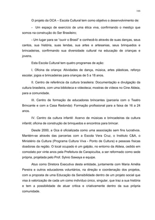 166
O projeto da OCA – Escola Cultural tem como objetivo o desenvolvimento de:
- Um espaço de exercício de uma ética viva, confirmando o mestiço que
somos na construção do Ser Brasileiro;
- Um lugar para se “ouvir o Brasil” e conhecê-lo através de suas danças, seus
cantos, sua história, suas lendas, sua artes e artesanias, seus brinquedos e
brincadeiras, confirmando sua diversidade cultural na educação de crianças e
jovens.
Esta Escola Cultural tem quatro programas de ação:
I. Oficina da criança: Atividades de dança, música, artes plásticas, reforço
escolar, jogos e brincadeiras para crianças de 5 a 18 anos.
II. Centro de referência da cultura brasileira: Documentação e divulgação da
cultura brasileira, com uma biblioteca e videoteca; mostras de vídeos no Cine Aldeia,
para a comunidade.
III. Centro de formação de educadores brincantes (parceria com o Teatro
Brincante e com a Casa Redonda): Formação profissional para a faixa de 16 a 24
anos.
IV. Centro da cultura infantil: Acervo de músicas e brincadeiras da cultura
infantil; oficina de construção de brinquedos e encontros para brincar.
Desde 2000, a Oca é oficializada como uma associação sem fins lucrativos.
Mantém-se através das parcerias com a Escola Vera Cruz, o Instituto C&A, o
Ministério da Cultura (Programa Cultura Viva - Ponto de Cultura) e pessoas físicas
doadoras da região. O local ocupado é um galpão, no entorno da Aldeia, cedido em
comodato por vinte anos pela Prefeitura de Carapicuíba, a ser reformado como sede
própria, projetada pelo Prof. Sylvio Sawaya e equipe.
Atuo como Diretora Executiva desta entidade, juntamente com Maria Amélia
Pereira e outros educadores voluntários, na direção e coordenação dos projetos,
com a proposta de uma Educação da Sensibilidade dentro de um projeto social que
visa à valorização de cada um como indivíduo único, singular, que traz a sua história
e tem a possibilidade de atuar critica e criativamente dentro da sua própria
comunidade.
 