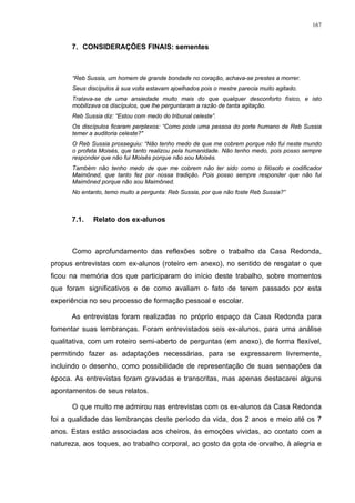 167
7. CONSIDERAÇÕES FINAIS: sementes
“Reb Sussia, um homem de grande bondade no coração, achava-se prestes a morrer.
Seus discípulos à sua volta estavam ajoelhados pois o mestre parecia muito agitado.
Tratava-se de uma ansiedade muito mais do que qualquer desconforto físico, e isto
mobilizava os discípulos, que lhe perguntaram a razão de tanta agitação.
Reb Sussia diz: “Estou com medo do tribunal celeste”.
Os discípulos ficaram perplexos: “Como pode uma pessoa do porte humano de Reb Sussia
temer a auditoria celeste?"
O Reb Sussia prosseguiu: “Não tenho medo de que me cobrem porque não fui neste mundo
o profeta Moisés, que tanto realizou pela humanidade. Não tenho medo, pois posso sempre
responder que não fui Moisés porque não sou Moisés.
Também não tenho medo de que me cobrem não ter sido como o filósofo e codificador
Maimôned, que tanto fez por nossa tradição. Pois posso sempre responder que não fui
Maimôned porque não sou Maimôned.
No entanto, temo muito a pergunta: Reb Sussia, por que não foste Reb Sussia?”
7.1. Relato dos ex-alunos
Como aprofundamento das reflexões sobre o trabalho da Casa Redonda,
propus entrevistas com ex-alunos (roteiro em anexo), no sentido de resgatar o que
ficou na memória dos que participaram do início deste trabalho, sobre momentos
que foram significativos e de como avaliam o fato de terem passado por esta
experiência no seu processo de formação pessoal e escolar.
As entrevistas foram realizadas no próprio espaço da Casa Redonda para
fomentar suas lembranças. Foram entrevistados seis ex-alunos, para uma análise
qualitativa, com um roteiro semi-aberto de perguntas (em anexo), de forma flexível,
permitindo fazer as adaptações necessárias, para se expressarem livremente,
incluindo o desenho, como possibilidade de representação de suas sensações da
época. As entrevistas foram gravadas e transcritas, mas apenas destacarei alguns
apontamentos de seus relatos.
O que muito me admirou nas entrevistas com os ex-alunos da Casa Redonda
foi a qualidade das lembranças deste período da vida, dos 2 anos e meio até os 7
anos. Estas estão associadas aos cheiros, às emoções vividas, ao contato com a
natureza, aos toques, ao trabalho corporal, ao gosto da gota de orvalho, à alegria e
 