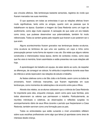 168
aos vínculos afetivos. São lembranças bastante sensoriais, registros do vivido que
ficaram marcados nas suas memórias.
O que apareceu em todas as entrevistas é que as relações afetivas foram
muito significativas, tanto entre os amigos, quanto com as pessoas que lá
trabalhavam na época. Guardam a imagem da Casa Redonda como um lugar de
acolhimento, como algo muito especial. A sensação de que cada um era tratado
como único, que pudesse desenvolver sua potencialidade, também foi muito
referenciada. Todos se sentem gratos pelo respeito que tiveram e por poderem ser o
que eram.
Alguns acontecimentos ficaram gravados nas lembranças destes ex-alunos.
Uma ex-aluna se lembrava de que uma vez quebrou um copo e tinha como
preocupação pensar numa forma de reparar o seu ato. Ela relata que alguns valores
construídos e interiorizados nessa época, dentro de contextos vividos, como esse
que lhe viera à memória, foram assimilados e estão presentes nas suas relações até
hoje.
A aprendizagem de trabalho em equipe, de estar atento ao outro, de respeitar
as diferenças, de conseguir se colocar, foi atribuída à experiência durante essa fase
da infância e ainda repercutem nas relações de estudo e trabalho.
As festas coletivas como a de São João e da Estrela, assim como os bolos de
aniversário, foram vivências marcantes, que ficaram registradas em suas
lembranças, como momentos de celebrações e de encontro entre pais e filhos.
Através dos relatos, os ex-alunos colocaram que a vivência da Casa Redonda
foi importante para eles, enquanto crianças, assim como para suas famílias, pois
todos absorveram os valores que permeavam o trabalho. Particularmente, as
reuniões individuais e coletivas, as observações e reflexões surgidas no
acompanhamento diário de seus filhos durante o período que freqüentaram a Casa
Redonda, também serviram como uma formação para os pais.
Todos os entrevistados que estão cursando o nível universitário refletem
sobre suas escolhas profissionais como algo que talvez já apontasse como área de
interesse desde criança.
 