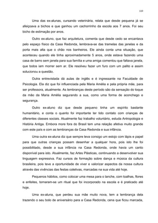 169
Uma das ex-alunas, cursando veterinária, relata que desde pequena já se
afeiçoava a bichos e que ganhou um cachorrinho da escola aos 7 anos. Foi seu
bicho de estimação por anos.
Outro ex-aluno, que faz arquitetura, comenta que desde cedo se encantava
pelo espaço físico da Casa Redonda, lembrava-se das tramelas das janelas e da
porta mais alta que o chão nos banheiros. Ele ainda conta uma situação, que
aconteceu quando ele tinha aproximadamente 5 anos, onde estava fazendo uma
casa de barro sem janela para sua família e uma amiga comentou que faltava janela,
que todos iam morrer sem ar. Ele resolveu fazer um furo com um palito e assim
solucionou a questão.
Outra entrevistada dá aulas de inglês e é ingressante na Faculdade de
Psicologia. Ela diz que foi influenciada pela Maria Amélia e pela própria mãe, para
ser professora, atualmente. As lembranças deste período são da sensação do toque
da mão da Maria Amélia segurando a sua, como uma forma de aconchego e
segurança.
Outro ex-aluno diz que desde pequeno tinha um espírito bastante
humanitário, e conta o quanto foi importante ter tido contato com crianças de
diferentes classes sociais. Atualmente faz trabalho voluntário, estuda Antropologia e
História Antiga. Embora more fora do Brasil tem uma relação afetiva muito grande
com este país e com as lembranças da Casa Redonda e sua infância.
Uma outra ex-aluna diz que sempre leva consigo um estojo com lápis e papel
para que outras crianças possam desenhar a qualquer hora, pois isto lhe foi
possibilitado, desde a sua infância na Casa Redonda, onde havia um canto
disponível para isto. Atualmente, faz Artes Plásticas, continuando a desenvolver sua
linguagem expressiva. Faz cursos de formação sobre dança e música da cultura
brasileira, pois teve a oportunidade de viver e valorizar aspectos da nossa cultura
através das vivências das festas coletivas, marcadas na sua vida até hoje.
Pequenos hábitos, como colocar uma mesa para o lanche, com toalhas, flores
e enfeites, tornaram-se um ritual que foi incorporado na escola e é praticado até
hoje.
Uma ex-aluna, que perdeu sua mãe muito nova, tem a lembrança dela
trazendo o seu bolo de aniversário para a Casa Redonda, cena que ficou marcada,
 