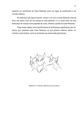 170
trazendo um sentimento da Casa Redonda como um lugar de acolhimento e de
vínculos afetivos.
Os desenhos que alguns fizeram, tinham a ver com a Casa Redonda vista de
fora e de dentro, outro de uma dança de roda (desenho 11) e, ainda outro, de uma
lembrança de criança numa explosão de cores, olhando a janela da Casa Redonda.
Trago esses relatos como apontamentos de lembranças significativas dos ex-
alunos que passaram pela Casa Redonda na sua primeira infância, dando um
colorido a esta história, como as sementes que ainda estão germinando.
(Desenho 11. Ciranda, desenho de um ex-aluno)
 