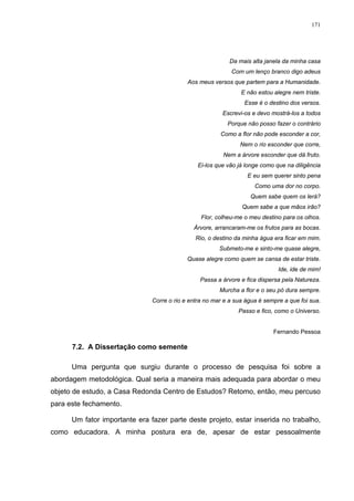 171
Da mais alta janela da minha casa
Com um lenço branco digo adeus
Aos meus versos que partem para a Humanidade.
E não estou alegre nem triste.
Esse é o destino dos versos.
Escrevi-os e devo mostrá-los a todos
Porque não posso fazer o contrário
Como a flor não pode esconder a cor,
Nem o rio esconder que corre,
Nem a árvore esconder que dá fruto.
Ei-los que vão já longe como que na diligência
E eu sem querer sinto pena
Como uma dor no corpo.
Quem sabe quem os lerá?
Quem sabe a que mãos irão?
Flor, colheu-me o meu destino para os olhos.
Árvore, arrancaram-me os frutos para as bocas.
Rio, o destino da minha água era ficar em mim.
Submeto-me e sinto-me quase alegre,
Quase alegre como quem se cansa de estar triste.
Ide, ide de mim!
Passa a árvore e fica dispersa pela Natureza.
Murcha a flor e o seu pó dura sempre.
Corre o rio e entra no mar e a sua água é sempre a que foi sua.
Passo e fico, como o Universo.
Fernando Pessoa
7.2. A Dissertação como semente
Uma pergunta que surgiu durante o processo de pesquisa foi sobre a
abordagem metodológica. Qual seria a maneira mais adequada para abordar o meu
objeto de estudo, a Casa Redonda Centro de Estudos? Retomo, então, meu percuso
para este fechamento.
Um fator importante era fazer parte deste projeto, estar inserida no trabalho,
como educadora. A minha postura era de, apesar de estar pessoalmente
 