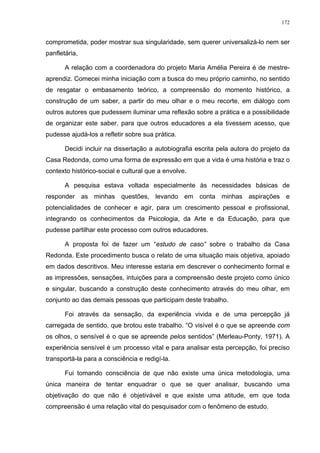 172
comprometida, poder mostrar sua singularidade, sem querer universalizá-lo nem ser
panfletária,
A relação com a coordenadora do projeto Maria Amélia Pereira é de mestre-
aprendiz. Comecei minha iniciação com a busca do meu próprio caminho, no sentido
de resgatar o embasamento teórico, a compreensão do momento histórico, a
construção de um saber, a partir do meu olhar e o meu recorte, em diálogo com
outros autores que pudessem iluminar uma reflexão sobre a prática e a possibilidade
de organizar este saber, para que outros educadores a ela tivessem acesso, que
pudesse ajudá-los a refletir sobre sua prática.
Decidi incluir na dissertação a autobiografia escrita pela autora do projeto da
Casa Redonda, como uma forma de expressão em que a vida é uma história e traz o
contexto histórico-social e cultural que a envolve.
A pesquisa estava voltada especialmente às necessidades básicas de
responder as minhas questões, levando em conta minhas aspirações e
potencialidades de conhecer e agir, para um crescimento pessoal e profissional,
integrando os conhecimentos da Psicologia, da Arte e da Educação, para que
pudesse partilhar este processo com outros educadores.
A proposta foi de fazer um “estudo de caso” sobre o trabalho da Casa
Redonda. Este procedimento busca o relato de uma situação mais objetiva, apoiado
em dados descritivos. Meu interesse estaria em descrever o conhecimento formal e
as impressões, sensações, intuições para a compreensão deste projeto como único
e singular, buscando a construção deste conhecimento através do meu olhar, em
conjunto ao das demais pessoas que participam deste trabalho.
Foi através da sensação, da experiência vivida e de uma percepção já
carregada de sentido, que brotou este trabalho. “O visível é o que se apreende com
os olhos, o sensível é o que se apreende pelos sentidos” (Merleau-Ponty, 1971). A
experiência sensível é um processo vital e para analisar esta percepção, foi preciso
transportá-la para a consciência e redigí-la.
Fui tomando consciência de que não existe uma única metodologia, uma
única maneira de tentar enquadrar o que se quer analisar, buscando uma
objetivação do que não é objetivável e que existe uma atitude, em que toda
compreensão é uma relação vital do pesquisador com o fenômeno de estudo.
 