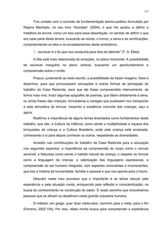 173
Tive contato com o conceito de fundamentação teórico-poético formulado por
Regina Machado, no seu livro “Acordais” (2004), o que me ajudou a definir a
metáfora da árvore, como um eixo para essa dissertação, no sentido de definir o que
era cada parte desta árvore, buscando as raízes, o tronco, a seiva e as ramificações,
compreendendo os elos e os encadeamentos deste simbolismo.
“... escrever é o fio que nos conduzirá para fora do labirinto” (T. S. Elliot).
A fala está mais relacionada às emoções, no plano horizontal. A possibilidade
de escrever mergulha no plano vertical, buscando um aprofundamento e
compreensão sobre o vivido.
Propus, juntamente ao texto escrito, a possibilidade de trazer imagens, fotos e
desenhos, para que provocassem sensações e outras formas de percepção do
trabalho da Casa Redonda, para que ele fosse compreendido internamente, de
forma mais viva. Incluí algumas epígrafes de poemas, que falam diretamente à alma,
ou ainda frases das crianças, brincadeiras e cantigas que pudessem nos transportar
a esta atmosfera do brincar, trazendo a existência concreta das crianças, aqui e
agora.
Reafirmo a importância de alguns temas levantados como fundamentos deste
trabalho, que são: a Cultura da Infância, como sendo a multiplicidade e riqueza dos
brinquedos de criança e a Cultura Brasileira, onde esta criança está enraizada,
conhecendo a si para depois conhecer os outros, respeitando as diversidades.
Acredito nas contribuições do trabalho da Casa Redonda para a educação
nos seguintes aspectos: a importância da compreensão do corpo como o veículo
sensível; a Natureza como sendo o habitat natural da criança; o respeito ao brincar
como a linguagem da criança; a valorização das linguagens expressivas; a
compreensão do ser humano integrado, com aspectos conscientes e inconscientes,
que traz a história da humanidade, familiar e pessoal e que nos aponta para o futuro.
Descobri neste meu processo que o importante é se deixar educar pela
experiência e pela situação vivida, enriquecida pela reflexão e conscientização, na
busca do conhecimento na construção do saber. É neste caminho que encontramos
pessoas que se afinam ou desafinam nesta grande orquestra humana.
O método, em grego, quer dizer meta-odos, caminho para a meta, para o fim
(Ferreira, 2002:154). Por isso, relato minha busca para compreender a experiência
 