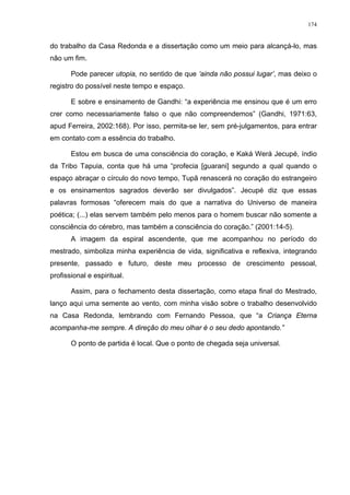 174
do trabalho da Casa Redonda e a dissertação como um meio para alcançá-lo, mas
não um fim.
Pode parecer utopia, no sentido de que ‘ainda não possui lugar’, mas deixo o
registro do possível neste tempo e espaço.
E sobre e ensinamento de Gandhi: “a experiência me ensinou que é um erro
crer como necessariamente falso o que não compreendemos” (Gandhi, 1971:63,
apud Ferreira, 2002:168). Por isso, permita-se ler, sem pré-julgamentos, para entrar
em contato com a essência do trabalho.
Estou em busca de uma consciência do coração, e Kaká Werá Jecupé, índio
da Tribo Tapuia, conta que há uma “profecia [guarani] segundo a qual quando o
espaço abraçar o círculo do novo tempo, Tupã renascerá no coração do estrangeiro
e os ensinamentos sagrados deverão ser divulgados”. Jecupé diz que essas
palavras formosas “oferecem mais do que a narrativa do Universo de maneira
poética; (...) elas servem também pelo menos para o homem buscar não somente a
consciência do cérebro, mas também a consciência do coração.” (2001:14-5).
A imagem da espiral ascendente, que me acompanhou no período do
mestrado, simboliza minha experiência de vida, significativa e reflexiva, integrando
presente, passado e futuro, deste meu processo de crescimento pessoal,
profissional e espiritual.
Assim, para o fechamento desta dissertação, como etapa final do Mestrado,
lanço aqui uma semente ao vento, com minha visão sobre o trabalho desenvolvido
na Casa Redonda, lembrando com Fernando Pessoa, que “a Criança Eterna
acompanha-me sempre. A direção do meu olhar é o seu dedo apontando.”
O ponto de partida é local. Que o ponto de chegada seja universal.
 