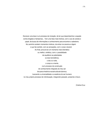176
Escrever uma tese é um processo de iniciação, de ter que desembainhar a espada
contra dragões e fantasmas... Tem uma fase mais heróica, com o uso de caneta e
papel, de busca de informações e conhecimento para encontrar a sabedoria.
No caminho existem momentos místicos, de entrar na caverna e digerir
o que faz sentido, com as sensações, com o corpo visceral.
Ao final, procura-se um momento mais dramático
ou melhor, sintético, com a possibilidade
de equilibrar as polaridades
os dois hemisférios,
o dia e a noite,
o corpo e a mente,
num processo de construção
de conhecimento integrado do meu ser
bio-psico-histórico-social-cultural-cósmico,
buscando a universalidade e a essência do ser humano
no meu próprio processo de individuação, integrando passado, presente e futuro.
Cristina Cruz
 