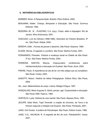 178
8. REFERÊNCIAS BIBLIOGRÁFICAS
BARBIER, René. A Pesquisa-Ação. Brasília: Plano Editora, 2002.
BENJAMIN, Walter. Criança, Brinquedo e Educação. São Paulo: Summus
Editorial, 1984.
BEZERRA JR, B. , PLASTINO, C.A. (org.). Corpo, afeto e linguagem. Rio de
Janeiro: Rios Ambiciosos, 2001.
CASCUDO, Luís da Câmara (1898-1986). Dicionário do Folclore Brasileiro. 9ª
ed., São Paulo: Global, 2000.
DERDYK, Edith . Formas de pensar o desenho. São Paulo: Scipione, 1989.
ELIADE, Mircea. O sagrado e o profano. São Paulo: Martins Fontes, 2001.
FERNANDES, Florestan. Folclore e mudança social na Cidade de São Paulo.
3ª ed.- São Paulo: Martins Fontes, 2004.
FERREIRA SANTOS, Marcos. Crepusculário: conferências sobre
mitohermenêutica e educação em Euskadi. São Paulo: Zouk, 2004.
FREIRE, Paulo. A importância do ato de ler: em três artigos que se completam.
São Paulo: Cortez, 2003.
GADOTTI, Moacir. História da Idéias Pedagógicas. Editora Ática: São Paulo,
2004.
GIL, José. Metamorfoses do corpo. Lisboa: Relógio D’Água, 1997.
GONÇALVES, Maria Augusta S. Sentir, pensar, agir. Corporeidade e educação.
São Paulo:1994. Papirus, 1994.
HORTÉLIO, Lydia. História de uma manhã. São Paulo: Massao Ohno, 1987.
JECUPÉ, Kaká Werá. Tupã Tenondé: a criação do Universo, da Terra e do
Homem segundo a tradição oral Guarani. São Paulo: Peirópolis, 2001.
JUNG, Carl Gustav. A prática da Psicoterapia. São Paulo: Editora Vozes, 1988.
JUNG, C.G., WILHELM, R. O segredo da flor de ouro. Petrópolis/RJ: Vozes,
2001.
 