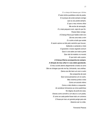 17
E a criança tão humana que é divina
É esta minha quotidiana vida de poeta,
E é porque ele anda sempre comigo
que eu sou poeta sempre,
E que o meu mínimo olhar
Me enche de sensação,
E o mais pequeno som, seja do que for,
Parece falar comigo.
A Criança Nova que habita onde vivo
Dá-me uma mão a mim
E a outra a tudo que existe
E assim vamos os três pelo caminho que houver,
Saltando e cantando e rindo
E gozando o nosso segredo comum
Que é o de saber por toda a parte
Que não há mistério no mundo
E que tudo vale a pena.
A Criança Eterna acompanha-me sempre.
A direção do meu olhar é o seu dedo apontando.
O meu ouvido atento alegremente a todos os sons
São as cócegas que ele me faz, brincando, nas orelhas.
Damo-nos tão bem um com o outro
Na companhia de tudo
Que nunca pensamos um no outro,
Mas vivemos juntos e dois
Como um acordo íntimo
Como a mão direita e a esquerda.
Ao anoitecer brincamos as cinco pedrinhas
No degrau da porta da casa,
Graves como convém a um deus e a um poeta,
E como se cada pedra fosse todo um universo
E fosse por isso um grande perigo para ela
Deixá-la cair no chão.
Fernando Pessoa
 