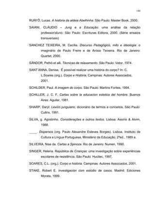 180
RURI’Õ, Lucas. A história da aldeia Abelhinha. São Paulo: Master Book, 2000.
SAIANI, CLÁUDIO – Jung e a Educação: uma análise da relação
professor/aluno. São Paulo: Escrituras Editora, 2000. (Série ensaios
transversais)
SANCHEZ TEIXEIRA, M. Cecília. Discurso Pedagógico, mito e ideologia: o
imaginário de Paulo Freire e de Anísio Teixeira. Rio de Janeiro:
Quartet, 2000.
SÁNDOR, Pethö et alli. Técnicas de relaxamento. São Paulo: Vetor, 1974.
SANT’ANNA, Denise. É possível realizar uma história do corpo? In: C.
L.Soares (org.). Corpo e História, Campinas: Autores Associados,
2001.
SCHILDER, Paul. A imagem do corpo. São Paulo: Martins Fontes, 1994.
SCHILLER, J. C. F. Cartas sobre la educacion estetica del hombre. Buenos
Aires: Aguilar, 1981.
SHARP, Daryl. Léxico junguiano, dicionário de termos e conceitos. São Paulo:
Cultrix, 1991.
SILVA, g. Agostinho. Considerações e outros textos. Lisboa: Assírio & Alvim,
1988.
_____. Dispersos (org. Paulo Alexandre Esteves Borges). Lisboa, Instituto de
Cultura e Língua Portuguesa, Ministério da Educação, 2ªed., 1989 a.
SILVEIRA, Nise da. Cartas a Spinoza. Rio de Janeiro: Numen, 1990.
SINGER, Helena. República de Crianças: uma investigação sobre experiências
escolares de resistência. São Paulo: Hucitec, 1997.
SOARES, C.L. (org.). Corpo e história. Campinas: Autores Associados, 2001.
STAKE, Robert E. Investigación com estúdio de casos. Madrid: Ediciones
Morata, 1999.
 