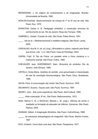 184
BRONOWSKI, J. As origens do conhecimento e da imaginação. Brasília:
Universidade de Brasília, 1985.
BÜHLER,Charlotte. Desenvolvimento da criança do 1º ao 6º ano de vida. São
Paulo: Epu, 1979.
BYINGTON, Carlos A. B. Pedagogia simbólica: a construção amorosa do
conhecimento do ser. Rio de Janeiro: Rosa dos Tempos, 1996.
CAMPBELL, Joseph. O poder do mito. São Paulo: Palas Athena, 1991.
_____. Isto és tu – Redimensionando a metáfora religiosa. São Paulo: Landy,
2002.
CARVALHO, Ana M. A. (et. al.) (org.). Brincadeira e cultura: viajando pelo Brasil
que brinca, vols. 1 e 2. São Paulo: Casa do Psicólogo, 2003.
CAPRA, Frijof. O Tao da Física: um paralelo entre a física moderna e o
misticismo oriental. São Paulo: Cultrix, 1989.
CHEVALIER, Jean, GHEERBRANT, Alain. Dicionário de símbolos. Rio de
Janeiro: José Olímpio, 1989.
CRITELLI, Dulce Maria. Analítica do sentido: uma aproximação e interpretação
do real de orientação fenomenológica. São Paulo: Educ: Brasiliense,
1996.
DAVIS, Flora. A comunicação não verbal. São Paulo: Summus, 1979.
DELMANTO, Suzana. Toques sutis. São Paulo: Summus, 1997.
DEWEY, John. Arte como experiência. São Paulo: Abril Cultural, 1985.
_____. Vida e educação. 8ª ed., São Paulo: Melhoramentos, 1973.
DIAS, Marina C. M. e NICOLAU, Marieta L. M. (orgs.). Oficinas de sonho e
realidade na formação do educador da infância. Campinas, São Paulo:
Papirus, 2003.
DURAND, Gilbert. A Imaginação Simbólica. São Paulo: Cultrix/Edusp, 1988.
_____. As estruturas antropológicas do imaginário. São Paulo: Martins Fontes,
1997
ECO, Umberto. Como fazer uma tese. São Paulo: Perspectiva, 1977.
 