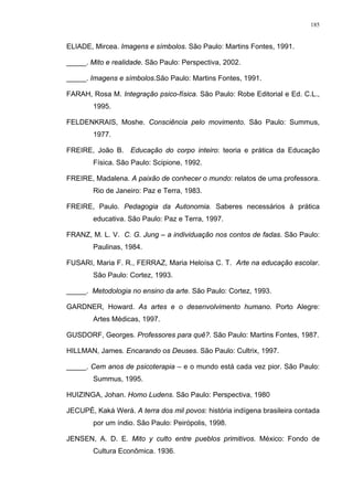 185
ELIADE, Mircea. Imagens e símbolos. São Paulo: Martins Fontes, 1991.
_____. Mito e realidade. São Paulo: Perspectiva, 2002.
_____. Imagens e símbolos.São Paulo: Martins Fontes, 1991.
FARAH, Rosa M. Integração psico-física. São Paulo: Robe Editorial e Ed. C.L.,
1995.
FELDENKRAIS, Moshe. Consciência pelo movimento. São Paulo: Summus,
1977.
FREIRE, João B. Educação do corpo inteiro: teoria e prática da Educação
Física. São Paulo: Scipione, 1992.
FREIRE, Madalena. A paixão de conhecer o mundo: relatos de uma professora.
Rio de Janeiro: Paz e Terra, 1983.
FREIRE, Paulo. Pedagogia da Autonomia. Saberes necessários à prática
educativa. São Paulo: Paz e Terra, 1997.
FRANZ, M. L. V. C. G. Jung – a individuação nos contos de fadas. São Paulo:
Paulinas, 1984.
FUSARI, Maria F. R., FERRAZ, Maria Heloísa C. T. Arte na educação escolar.
São Paulo: Cortez, 1993.
_____. Metodologia no ensino da arte. São Paulo: Cortez, 1993.
GARDNER, Howard. As artes e o desenvolvimento humano. Porto Alegre:
Artes Médicas, 1997.
GUSDORF, Georges. Professores para quê?. São Paulo: Martins Fontes, 1987.
HILLMAN, James. Encarando os Deuses. São Paulo: Cultrix, 1997.
_____. Cem anos de psicoterapia – e o mundo está cada vez pior. São Paulo:
Summus, 1995.
HUIZINGA, Johan. Homo Ludens. São Paulo: Perspectiva, 1980
JECUPÉ, Kaká Werá. A terra dos mil povos: história indígena brasileira contada
por um índio. São Paulo: Peirópolis, 1998.
JENSEN, A. D. E. Mito y culto entre pueblos primitivos. México: Fondo de
Cultura Econômica. 1936.
 