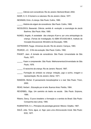 187
_____. Ciência com consciência. Rio de Janeiro: Bertrand Brasil, 2002.
NASR, S. H. O homem e a natureza. Rio de Janeiro: Zahar, 1977.
NEWMAN, Erick. A criança. São Paulo: Cultrix, 1980.
_____. História da origem da consciência. São Paulo: Cultrix, 1968.
NICOLESCU, Bassarab. Ciência, sentido & evolução: a cosmologia de Jacob
Boehme. São Paulo: Attar, 1995.
NUNES, Angela. A sociedade das crianças A’uw~e: por uma antropologia da
criança. (Temas de investigação; 8) ISBN 972-8353-88-X, Instituto de
Inovação Educacional, Ministério da Educação, 1999.
OSTROWER, Fayga. Universos da arte. Rio de Janeiro: Campus, 1983.
PEARCE, J.C. O fim da evolução. São Paulo: Cultrix, 1992.
PIAGET, Jean. A tomada de consciência. São Paulo: Universidade de São
Paulo, 1977.
_____. Fazer e compreender. São Paulo: Melhoramentos/Universidade de São
Paulo, 1978.
_____. O raciocínio da criança. Rio de Janeiro: Record, 1967.
_____. Formação do símbolo na criança: imitação, jogo e sonho, imagem e
representação. Rio de Janeiro: Zahar, 1971.
RANDON, Michel. O pensamento transdisciplinar e o real. São Paulo: Triom,
2000.
READ, Herbert . Educação por el arte. Buenos Aires: Paidós, 1964.
REVERBEL, Olga. Um caminho do teatro na escola. São Paulo: Scipione,
1989.
Ribeiro, Darcy. O povo brasileiro: a formação e o sentido do Brasil. São Paulo:
Companhia das Letras, 1995.
RUBINSTEIN, S. L. Princípios de psicologia general. México: Grijalbo, 1967.
SALÓ, Júlia. Terra, água, ar, fogo: para uma oficina-escola inicial. São Paulo:
ECE, 1977.
 
