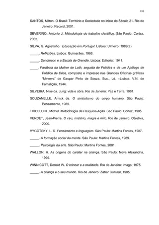188
SANTOS, Milton. O Brasil: Território e Sociedade no início do Século 21. Rio de
Janeiro: Record, 2001.
SEVERINO, Antonio J. Metodologia do trabalho científico. São Paulo: Cortez,
2002.
SILVA, G. Agostinho. Educação em Portugal. Lisboa: Ulmeiro, 1989(a).
_____. Reflexões. Lisboa: Guimarães, 1968.
_____. Sanderson e a Escola de Orendle. Lisboa: Editorial, 1941.
_____. Parábola da Mulher de Loth, seguida de Policlés e de um Apólogo de
Pródico de Céos, composto e impresso nas Grandes Oficinas gráficas
“Minerva” de Gaspar Pinto de Souza, Suc., Ld. –Lisboa: V.N. de
Famalição, 1944.
SILVEIRA, Nise da. Jung: vida e obra. Rio de Janeiro: Paz e Terra, 1981.
SOUZANELLE, Arnick de. O simbolismo do corpo humano. São Paulo:
Pensamento, 1989.
THIOLLENT, Michel. Metodologia da Pesquisa-Ação. São Paulo: Cortez, 1985.
VERDET, Jean-Pierre. O céu, mistério, magia e mito. Rio de Janeiro: Objetiva,
2000.
VYGOTSKY, L. S. Pensamento e linguagem. São Paulo: Martins Fontes, 1987.
_____. A formação social da mente. São Paulo: Martins Fontes, 1989.
_____. Psicologia da arte. São Paulo: Martins Fontes, 2001.
WALLON, H. As origens do caráter na criança. São Paulo: Nova Alexandria,
1995.
WINNICOTT, Donald W. O brincar e a realidade. Rio de Janeiro: Imago, 1975.
_____. A criança e o seu mundo. Rio de Janeiro: Zahar Cultural, 1985.
 