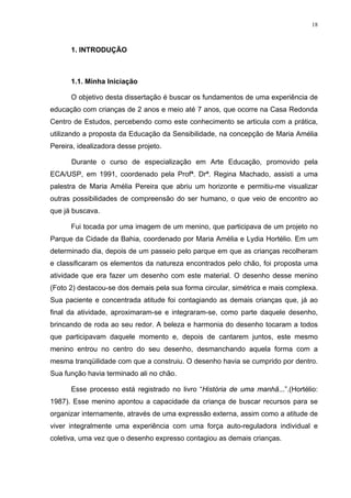 18
1. INTRODUÇÃO
1.1. Minha Iniciação
O objetivo desta dissertação é buscar os fundamentos de uma experiência de
educação com crianças de 2 anos e meio até 7 anos, que ocorre na Casa Redonda
Centro de Estudos, percebendo como este conhecimento se articula com a prática,
utilizando a proposta da Educação da Sensibilidade, na concepção de Maria Amélia
Pereira, idealizadora desse projeto.
Durante o curso de especialização em Arte Educação, promovido pela
ECA/USP, em 1991, coordenado pela Profª. Drª. Regina Machado, assisti a uma
palestra de Maria Amélia Pereira que abriu um horizonte e permitiu-me visualizar
outras possibilidades de compreensão do ser humano, o que veio de encontro ao
que já buscava.
Fui tocada por uma imagem de um menino, que participava de um projeto no
Parque da Cidade da Bahia, coordenado por Maria Amélia e Lydia Hortélio. Em um
determinado dia, depois de um passeio pelo parque em que as crianças recolheram
e classificaram os elementos da natureza encontrados pelo chão, foi proposta uma
atividade que era fazer um desenho com este material. O desenho desse menino
(Foto 2) destacou-se dos demais pela sua forma circular, simétrica e mais complexa.
Sua paciente e concentrada atitude foi contagiando as demais crianças que, já ao
final da atividade, aproximaram-se e integraram-se, como parte daquele desenho,
brincando de roda ao seu redor. A beleza e harmonia do desenho tocaram a todos
que participavam daquele momento e, depois de cantarem juntos, este mesmo
menino entrou no centro do seu desenho, desmanchando aquela forma com a
mesma tranqüilidade com que a construiu. O desenho havia se cumprido por dentro.
Sua função havia terminado ali no chão.
Esse processo está registrado no livro “História de uma manhã...”.(Hortélio:
1987). Esse menino apontou a capacidade da criança de buscar recursos para se
organizar internamente, através de uma expressão externa, assim como a atitude de
viver integralmente uma experiência com uma força auto-reguladora individual e
coletiva, uma vez que o desenho expresso contagiou as demais crianças.
 