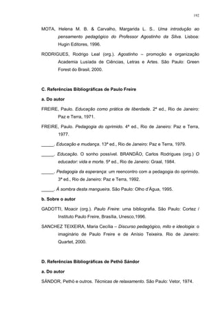 192
MOTA, Helena M. B. & Carvalho, Margarida L. S.. Uma introdução ao
pensamento pedagógico do Professor Agostinho da Silva. Lisboa:
Hugin Editores, 1996.
RODRIGUES, Rodrigo Leal (org.). Agostinho – promoção e organização
Academia Lusíada de Ciências, Letras e Artes. São Paulo: Green
Forest do Brasil, 2000.
C. Referências Bibliográficas de Paulo Freire
a. Do autor
FREIRE, Paulo. Educação como prática de liberdade. 2ª ed., Rio de Janeiro:
Paz e Terra, 1971.
FREIRE, Paulo. Pedagogia do oprimido. 4ª ed., Rio de Janeiro: Paz e Terra,
1977.
_____. Educação e mudança. 13ª ed., Rio de Janeiro: Paz e Terra, 1979.
_____. Educação. O sonho possível. BRANDÃO, Carlos Rodrigues (org.) O
educador: vida e morte. 5ª ed., Rio de Janeiro: Graal, 1984.
_____. Pedagogia da esperança: um reencontro com a pedagogia do oprimido.
3ª ed., Rio de Janeiro: Paz e Terra, 1992.
_____. À sombra desta mangueira. São Paulo: Olho d’Água, 1995.
b. Sobre o autor
GADOTTI, Moacir (org.). Paulo Freire: uma bibliografia. São Paulo: Cortez /
Instituto Paulo Freire, Brasília, Unesco,1996.
SANCHEZ TEIXEIRA, Maria Cecília – Discurso pedagógico, mito e ideologia: o
imaginário de Paulo Freire e de Anísio Teixeira. Rio de Janeiro:
Quartet, 2000.
D. Referências Bibliográficas de Pethö Sándor
a. Do autor
SÁNDOR, Pethö e outros. Técnicas de relaxamento. São Paulo: Vetor, 1974.
 