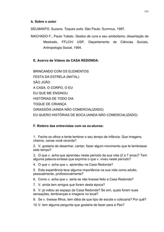 193
b. Sobre o autor
DELMANTO, Suzana. Toques sutis. São Paulo: Summus, 1997.
MACHADO F., Paulo Toledo. Gestos de cura e seu simbolismo, dissertação de
Mestrado, FFLCH/ USP, Departamento de Ciências Sociais,
Antropologia Social, 1994.
E. Acervo de Vídeos da CASA REDONDA:
BRINCANDO COM OS ELEMENTOS
FESTA DA ESTRELA (NATAL)
SÃO JOÃO
A CASA, O CORPO, O EU
EU QUE ME ENSINOU
HISTÓRIAS DE TODO DIA
TOQUE DE CRIANÇA
GIRASSÓIS (AINDA NÃO COMERCIALIZADO)
EU QUERO HISTÓRIAS DE BOCA (AINDA NÃO COMERCIALIZADO)
F. Roteiro das entrevistas com os ex-alunos:
1. Feche os olhos e tente lembrar o seu tempo de infância. Que imagens,
cheiros, cenas você recorda?
2. V. gostaria de desenhar, cantar, fazer algum movimento que te lembrasse
este tempo?
3. O que v. acha que aprendeu neste período da sua vida (2 a 7 anos)? Tem
alguma palavra-síntese que exprima o que v. viveu neste período?
4. O que v. acha que v. aprendeu na Casa Redonda?
5. Esta experiência teve alguma importância na sua vida como adulto,
pessoalmente, profissionalmente?
6. Como v. acha que v. seria se não tivesse feito a Casa Redonda?
7. V. ainda tem amigos que foram desta época?
8. V. já voltou ao espaço da Casa Redonda? Se sim, quais foram suas
sensações, lembranças e imagens no local?
9. Se v. tivesse filhos, tem idéia de que tipo de escola o colocaria? Por quê?
10.V. tem alguma pergunta que gostaria de fazer para a Peo?
 