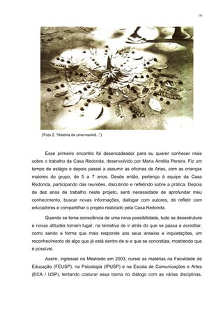 19
(Foto 2. “História de uma manhã...”)
Esse primeiro encontro foi desencadeador para eu querer conhecer mais
sobre o trabalho da Casa Redonda, desenvolvido por Maria Amélia Pereira. Fiz um
tempo de estágio e depois passei a assumir as oficinas de Artes, com as crianças
maiores do grupo, de 5 a 7 anos. Desde então, pertenço à equipe da Casa
Redonda, participando das reuniões, discutindo e refletindo sobre a prática. Depois
de dez anos de trabalho neste projeto, senti necessidade de aprofundar meu
conhecimento, buscar novas informações, dialogar com autores, de refletir com
educadores e compartilhar o projeto realizado pela Casa Redonda.
Quando se toma consciência de uma nova possibilidade, tudo se desestrutura
e novas atitudes tomam lugar, na tentativa de ir atrás do que se passa a acreditar,
como sendo a forma que mais responde aos seus anseios e inquietações, um
reconhecimento de algo que já está dentro de si e que se concretiza, mostrando que
é possível.
Assim, ingressei no Mestrado em 2003, cursei as matérias na Faculdade de
Educação (FEUSP), na Psicologia (IPUSP) e na Escola de Comunicações e Artes
(ECA / USP), tentando costurar essa trama no diálogo com as várias disciplinas,
 