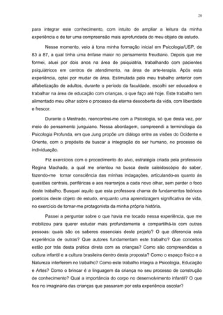 20
para integrar este conhecimento, com intuito de ampliar a leitura da minha
experiência e de ter uma compreensão mais aprofundada do meu objeto de estudo.
Nesse momento, veio à tona minha formação inicial em Psicologia/USP, de
83 a 87, a qual tinha uma ênfase maior no pensamento freudiano. Depois que me
formei, atuei por dois anos na área de psiquiatria, trabalhando com pacientes
psiquiátricos em centros de atendimento, na área de arte-terapia. Após esta
experiência, optei por mudar de área. Estimulada pelo meu trabalho anterior com
alfabetização de adultos, durante o período da faculdade, escolhi ser educadora e
trabalhar na área de educação com crianças, o que faço até hoje. Este trabalho tem
alimentado meu olhar sobre o processo da eterna descoberta da vida, com liberdade
e frescor.
Durante o Mestrado, reencontrei-me com a Psicologia, só que desta vez, por
meio do pensamento junguiano. Nessa abordagem, compreendi a terminologia da
Psicologia Profunda, em que Jung propõe um diálogo entre as visões do Ocidente e
Oriente, com o propósito de buscar a integração do ser humano, no processo de
individuação.
Fiz exercícios com o procedimento do alvo, estratégia criada pela professora
Regina Machado, a qual me orientou na busca deste caleidoscópio do saber,
fazendo-me tomar consciência das minhas indagações, articulando-as quanto às
questões centrais, periféricas e aos rearranjos a cada novo olhar, sem perder o foco
deste trabalho. Busquei aquilo que esta professora chama de fundamentos teóricos
poéticos deste objeto de estudo, enquanto uma aprendizagem significativa de vida,
no exercício de tornar-me protagonista da minha própria história.
Passei a perguntar sobre o que havia me tocado nessa experiência, que me
mobilizou para querer estudar mais profundamente e compartilhá-la com outras
pessoas: quais são os saberes essenciais deste projeto? O que diferencia esta
experiência de outras? Que autores fundamentam este trabalho? Que conceitos
estão por trás desta prática direta com as crianças? Como são compreendidas a
cultura infantil e a cultura brasileira dentro desta proposta? Como o espaço físico e a
Natureza interferem no trabalho? Como este trabalho integra a Psicologia, Educação
e Artes? Como o brincar é a linguagem da criança no seu processo de construção
de conhecimento? Qual a importância do corpo no desenvolvimento infantil? O que
fica no imaginário das crianças que passaram por esta experiência escolar?
 