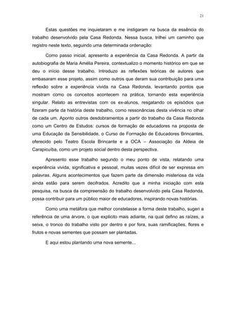 21
Estas questões me inquietaram e me instigaram na busca da essência do
trabalho desenvolvido pela Casa Redonda. Nessa busca, trilhei um caminho que
registro neste texto, seguindo uma determinada ordenação:
Como passo inicial, apresento a experiência da Casa Redonda. A partir da
autobiografia de Maria Amélia Pereira, contextualizo o momento histórico em que se
deu o início desse trabalho. Introduzo as reflexões teóricas de autores que
embasaram esse projeto, assim como outros que deram sua contribuição para uma
reflexão sobre a experiência vivida na Casa Redonda, levantando pontos que
mostram como os conceitos acontecem na prática, tornando esta experiência
singular. Relato as entrevistas com os ex-alunos, resgatando os episódios que
fizeram parte da história deste trabalho, como ressonâncias desta vivência no olhar
de cada um. Aponto outros desdobramentos a partir do trabalho da Casa Redonda
como um Centro de Estudos: cursos de formação de educadores na proposta de
uma Educação da Sensibilidade, o Curso de Formação de Educadores Brincantes,
oferecido pelo Teatro Escola Brincante e a OCA – Associação da Aldeia de
Carapicuíba, como um projeto social dentro desta perspectiva.
Apresento esse trabalho segundo o meu ponto de vista, relatando uma
experiência vivida, significativa e pessoal, muitas vezes difícil de ser expressa em
palavras. Alguns acontecimentos que fazem parte da dimensão misteriosa da vida
ainda estão para serem decifrados. Acredito que a minha iniciação com esta
pesquisa, na busca da compreensão do trabalho desenvolvido pela Casa Redonda,
possa contribuir para um público maior de educadores, inspirando novas histórias.
Como uma metáfora que melhor constelasse a forma deste trabalho, sugeri a
referência de uma árvore, o que explicito mais adiante, na qual defino as raízes, a
seiva, o tronco do trabalho visto por dentro e por fora, suas ramificações, flores e
frutos e novas sementes que possam ser plantadas.
E aqui estou plantando uma nova semente...
 