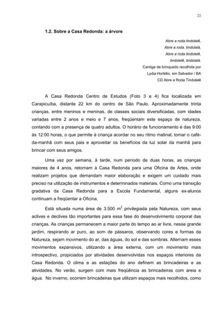 22
1.2. Sobre a Casa Redonda: a árvore
Abre a roda tindolelê,
Abre a roda, tindolalá,
Abre a roda tindolelê,
tindolelê, tindolalá.
Cantiga de brinquedo recolhida por
Lydia Hortélio, em Salvador / BA
CD Abre a Roda Tindolelê
A Casa Redonda Centro de Estudos (Foto 3 e 4) fica localizada em
Carapicuíba, distante 22 km do centro de São Paulo. Aproximadamente trinta
crianças, entre meninos e meninas, de classes sociais diversificadas, com idades
variadas entre 2 anos e meio e 7 anos, freqüentam este espaço de natureza,
contando com a presença de quatro adultos. O horário de funcionamento é das 9:00
às 12:00 horas, o que permite à criança acordar no seu ritmo matinal, tomar o café-
da-manhã com seus pais e aproveitar os benefícios da luz solar da manhã para
brincar com seus amigos.
Uma vez por semana, à tarde, num período de duas horas, as crianças
maiores de 4 anos, retornam à Casa Redonda para uma Oficina de Artes, onde
realizam projetos que demandam maior elaboração e exigem um cuidado mais
preciso na utilização de instrumentos e determinados materiais. Como uma transição
gradativa da Casa Redonda para a Escola Fundamental, alguns ex-alunos
continuam a freqüentar a Oficina.
Está situada numa área de 3.500 m2
privilegiada pela Natureza, com seus
aclives e declives tão importantes para essa fase do desenvolvimento corporal das
crianças. As crianças permanecem a maior parte do tempo ao ar livre, nesse grande
jardim, respirando ar puro, ao som de pássaros, observando cores e formas da
Natureza, sejam movimento do ar, das águas, do sol e das sombras. Alternam esses
movimentos expansivos, utilizando a área externa, com um movimento mais
introspectivo, propiciados por atividades desenvolvidas nos espaços interiores da
Casa Redonda. O clima e as estações do ano definem as brincadeiras e as
atividades. No verão, surgem com mais freqüência as brincadeiras com areia e
água. No inverno, ocorrem brincadeiras que utilizam espaços mais recolhidos, como
 
