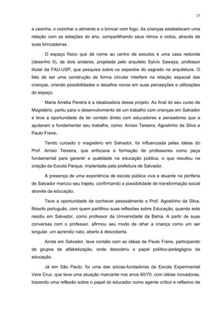 23
a casinha, o cozinhar o alimento e o brincar com fogo. As crianças estabelecem uma
relação com as estações do ano, compartilhando seus ritmos e ciclos, através de
suas brincadeiras.
O espaço físico que dá nome ao centro de estudos é uma casa redonda
(desenho 5), de dois andares, projetada pelo arquiteto Sylvio Sawaya, professor
titular da FAU-USP, que pesquisa sobre os aspectos do sagrado na arquitetura. O
fato de ser uma construção de forma circular interfere na relação espacial das
crianças, criando possibilidades e desafios novos em suas percepções e utilizações
do espaço.
Maria Amélia Pereira é a idealizadora desse projeto. Ao final do seu curso de
Magistério, partiu para o desenvolvimento de um trabalho com crianças em Salvador
e teve a oportunidade de ter contato direto com educadores e pensadores que a
ajudaram a fundamentar seu trabalho, como: Anísio Teixeira, Agostinho da Silva e
Paulo Freire.
Tendo cursado o magistério em Salvador, foi influenciada pelas idéias do
Prof. Anísio Teixeira, que enfocava a formação de professores como peça
fundamental para garantir a qualidade na educação pública, o que resultou na
criação da Escola Parque, implantada pela prefeitura de Salvador.
A presença de uma experiência de escola pública viva e atuante na periferia
de Salvador marcou seu trajeto, confirmando a possibilidade de transformação social
através da educação.
Teve a oportunidade de conhecer pessoalmente o Prof. Agostinho da Silva,
filósofo português, com quem partilhou suas reflexões sobre Educação, quando este
residiu em Salvador, como professor da Universidade da Bahia. A partir de suas
conversas com o professor, afirmou seu modo de olhar a criança como um ser
singular, um aprendiz nato, aberto à descoberta.
Ainda em Salvador, teve contato com as idéias de Paulo Freire, participando
de grupos de alfabetização, onde descobriu o papel político-pedagógico da
educação.
Já em São Paulo, foi uma das sócias-fundadoras da Escola Experimental
Vera Cruz, que teve uma atuação marcante nos anos 60/70, com idéias inovadoras,
trazendo uma reflexão sobre o papel do educador como agente crítico e reflexivo de
 