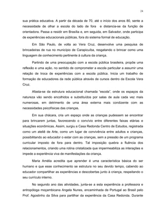 24
sua prática educativa. A partir da década de 70, até o início dos anos 80, sente a
necessidade de olhar a escola do lado de fora e distancia-se da função de
orientadora. Passa a residir em Brasília e, em seguida, em Salvador, onde participa
de experiências educacionais públicas, fora do sistema formal de educação.
Em São Paulo, de volta ao Vera Cruz, desenvolve uma pesquisa de
brincadeiras de rua no município de Carapicuíba, resgatando o brincar como uma
linguagem de conhecimento pertinente à cultura da criança.
Partindo de uma preocupação com a escola pública brasileira, propõe uma
reflexão e uma ação, no sentido de comprometer a escola particular a assumir uma
relação de troca de experiências com a escola pública. Inicia um trabalho de
formação de educadores da rede pública através de cursos dentro da Escola Vera
Cruz.
Afasta-se da estrutura educacional chamada “escola”, onde os espaços da
natureza vão sendo encolhidos e substituídos por salas de aula cada vez mais
numerosas, em detrimento de uma área externa mais condizente com as
necessidades psicofísicas das crianças.
Em sua chácara, cria um espaço onde as crianças pudessem se encontrar
para brincarem juntas, favorecendo o convívio entre diferentes faixas etárias e
situações econômicas. Assim, surgiu a Casa Redonda Centro de Estudos, registrada
como um ateliê de Arte, como um lugar de convivência entre adultos e crianças,
possibilitando ao educador o estar com as crianças, sem a pressão de um programa
curricular imposto de fora para dentro. Tal imposição quebra a fluência dos
relacionamentos, criando uma rotina cristalizada que impermeabiliza as interações e
impede a experiência viva de manifestações da criança.
Maria Amélia acredita que aprender é uma característica básica do ser
humano e que esse conhecimento se estrutura no seu devido tempo, cabendo ao
educador compartilhar as experiências e descobertas junto à criança, respeitando o
seu currículo interno.
No segundo ano das atividades, junta-se a esta experiência a professora e
antropóloga moçambicana Angela Nunes, encaminhada de Portugal ao Brasil pelo
Prof. Agostinho da Silva para partilhar da experiência da Casa Redonda. Durante
 