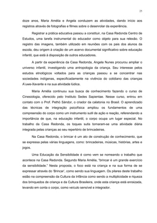 25
doze anos, Maria Amélia e Angela conduzem as atividades, dando início aos
registros através de fotografias e filmes sobre o desenrolar da experiência.
Registrar a prática educativa passou a constituir, na Casa Redonda Centro de
Estudos, uma tarefa instrumental do educador como objeto para sua relexão. O
registro das imagens, também utilizado em reuniões com os pais dos alunos da
escola, deu origem à criação de um acervo documental significativo sobre educação
infantil, que está à disposição de outros educadores.
A partir da experiência da Casa Redonda, Angela Nunes procurou ampliar o
universo infantil, investigando uma antropologia da criança. Seu interesse pelos
estudos etnológicos voltados para as crianças passou a se concentrar nas
sociedades indígenas, especificadamente na vivência do cotidiano das crianças
A’uwe-Xavante e na sua atividade lúdica.
Maria Amélia continuou sua busca de conhecimento fazendo o curso de
Cinesiologia, oferecido pelo Instituto Sedes Sapientae. Nesse curso, entrou em
contato com o Prof. Pethö Sándor, o criador da calatonia no Brasil. O aprendizado
das técnicas de integração psicofísica ampliou os fundamentos de uma
compreensão do corpo como um instrumento sutil de ação e reação, referendando a
importância de que, na educação infantil, o corpo ocupa um lugar especial. No
trabalho da Casa Redonda, os toques sutis tornaram-se uma atividade diária
integrada pelas crianças ao seu repertório de brincadeiras.
Na Casa Redonda, o brincar é um ato de construção de conhecimento, que
se expressa pelas várias linguagens, como: brincadeiras, músicas, histórias, artes e
jogos.
Uma Educação da Sensibilidade é como vem se nomeando o trabalho que
acontece na Casa Redonda. Segundo Maria Amélia, “brincar é um grande exercício
da sensibilidade.” Nesta proposta, o foco está na criança e na sua forma de se
expressar através do ‘Brincar’, como sendo sua linguagem. Os pilares deste trabalho
estão na compreensão da Cultura da Infância como sendo a multiplicidade e riqueza
dos brinquedos de criança e da Cultura Brasileira, onde esta criança está enraizada,
levando em conta o corpo, como veículo sensível e integrador.
 