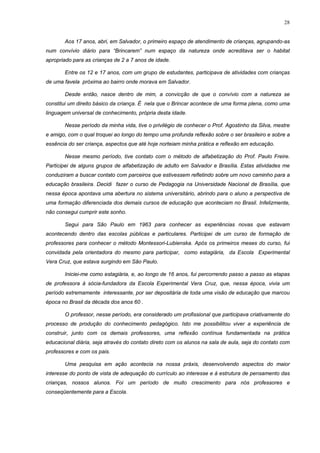 28
Aos 17 anos, abri, em Salvador, o primeiro espaço de atendimento de crianças, agrupando-as
num convívio diário para “Brincarem” num espaço da natureza onde acreditava ser o habitat
apropriado para as crianças de 2 a 7 anos de idade.
Entre os 12 e 17 anos, com um grupo de estudantes, participava de atividades com crianças
de uma favela próxima ao bairro onde morava em Salvador.
Desde então, nasce dentro de mim, a convicção de que o convívio com a natureza se
constitui um direito básico da criança. É nela que o Brincar acontece de uma forma plena, como uma
linguagem universal de conhecimento, própria desta idade.
Nesse período da minha vida, tive o privilégio de conhecer o Prof. Agostinho da Silva, mestre
e amigo, com o qual troquei ao longo do tempo uma profunda reflexão sobre o ser brasileiro e sobre a
essência do ser criança, aspectos que até hoje norteiam minha prática e reflexão em educação.
Nesse mesmo período, tive contato com o método de alfabetização do Prof. Paulo Freire.
Participei de alguns grupos de alfabetização de adulto em Salvador e Brasília. Estas atividades me
conduziram a buscar contato com parceiros que estivessem refletindo sobre um novo caminho para a
educação brasileira. Decidi fazer o curso de Pedagogia na Universidade Nacional de Brasília, que
nessa época apontava uma abertura no sistema universitário, abrindo para o aluno a perspectiva de
uma formação diferenciada dos demais cursos de educação que aconteciam no Brasil. Infelizmente,
não consegui cumprir este sonho.
Segui para São Paulo em 1963 para conhecer as experiências novas que estavam
acontecendo dentro das escolas públicas e particulares. Participei de um curso de formação de
professores para conhecer o método Montessori-Lubienska. Após os primeiros meses do curso, fui
convidada pela orientadora do mesmo para participar, como estagiária, da Escola Experimental
Vera Cruz, que estava surgindo em São Paulo.
Iniciei-me como estagiária, e, ao longo de 16 anos, fui percorrendo passo a passo as etapas
de professora à sócia-fundadora da Escola Experimental Vera Cruz, que, nessa época, vivia um
período extremamente interessante, por ser depositária de toda uma visão de educação que marcou
época no Brasil da década dos anos 60 .
O professor, nesse período, era considerado um profissional que participava criativamente do
processo de produção do conhecimento pedagógico. Isto me possibilitou viver a experiência de
construir, junto com os demais professores, uma reflexão contínua fundamentada na prática
educacional diária, seja através do contato direto com os alunos na sala de aula, seja do contato com
professores e com os pais.
Uma pesquisa em ação acontecia na nossa práxis, desenvolvendo aspectos do maior
interesse do ponto de vista de adequação do currículo ao interesse e à estrutura de pensamento das
crianças, nossos alunos. Foi um período de muito crescimento para nós professores e
conseqüentemente para a Escola.
 