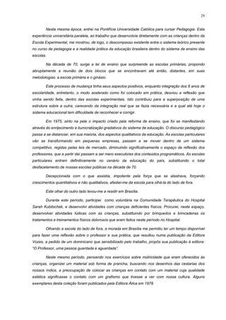 29
Nesta mesma época, entrei na Pontifícia Universidade Católica para cursar Pedagogia. Esta
experiência universitária paralela, ao trabalho que desenvolvia diretamente com as crianças dentro da
Escola Experimental, me mostrou, de logo, o descompasso existente entre o sistema teórico presente
no curso de pedagogia e a realidade prática da educação brasileira dentro do sistema de ensino das
escolas.
Na década de 70, surge a lei de ensino que surpreende as escolas primárias, propondo
abruptamente a reunião de dois blocos que se encontravam até então, distantes, em suas
metodologias: a escola primária e o ginásio.
Este processo de mudança tinha seus aspectos positivos, enquanto integração dos 8 anos de
escolaridade, entretanto, o modo acelerado como foi colocado em prática, desviou a reflexão que
vinha sendo feita, dentro das escolas experimentais. Isto contribuiu para a superposição de uma
estrutura sobre a outra, carecendo da integração real que se fazia necessária e a qual até hoje o
sistema educacional tem dificuldade de reconhecer e corrigir.
Em 1975, sinto na pele o impacto criado pela reforma de ensino, que foi se manifestando
através do enrijecimento e burocratização gradativos do sistema de educação. O discurso pedagógico
passa a se distanciar, em sua maioria, dos aspectos qualitativos da educação. As escolas particulares
vão se transformando em pequenas empresas, passam a se mover dentro de um sistema
competitivo, regidas pelas leis de mercado, diminuindo significativamente o espaço da reflexão dos
professores, que a partir daí passam a ser mero executores dos conteúdos programáticos. As escolas
particulares entram definitivamente no cenário da educação do país, substituindo o total
desfacelamento de nossas escolas públicas na década de 70.
Decepcionada com o que assistia, impotente pela força que se alastrava, forçando
crescimentos quantitativos e não qualitativos, afastei-me da escola para olhá-la do lado de fora.
Este olhar do outro lado levou-me a residir em Brasília.
Durante este período, participei como voluntária na Comunidade Terapêutica do Hospital
Sarah Kubitschek, e desenvolvi atividades com crianças deficientes físicos. Procurei, neste espaço,
desenvolver atividades lúdicas com as crianças, substituindo por brinquedos e brincadeiras os
tratamentos e treinamentos físicos dolorosos que eram feitos neste período no Hospital.
Olhando a escola do lado de fora, a morada em Brasília me permitiu ter um tempo disponível
para fazer uma reflexão sobre o professor e sua prática, que resultou numa publicação da Editora
Vozes, a pedido de um dominicano que sensibilizado pelo trabalho, propôs sua publicação à editora:
“O Professor, uma pessoa guardada e aguardada”.
Neste mesmo período, pensando nos exercícios sobre motricidade que eram oferecidos às
crianças, organizei um material sob forma de prancha, buscando nos desenhos das cestarias dos
nossos índios, a preocupação de colocar as crianças em contato com um material cuja qualidade
estética significasse o contato com um grafismo que tivesse a ver com nossa cultura. Alguns
exemplares desta coleção foram publicados pela Editora Ática em 1978.
 