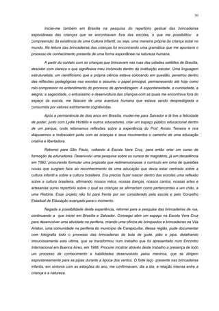 30
Iniciei-me também em Brasília na pesquisa do repertório gestual das brincadeiras
espontâneas das crianças que se encontravam fora das escolas, o que me possibilitou a
compreensão da existência de uma Cultura Infantil, ou seja, uma maneira própria da criança estar no
mundo. Na leitura das brincadeiras das crianças fui encontrando uma gramática que me apontava o
processo de conhecimento presente de uma forma espontânea na natureza humana.
A partir do contato com as crianças que brincavam nas ruas das cidades satélites de Brasília,
descobri com clareza o que significava meu incômodo dentro da instituição escolar. Uma linguagem
estruturalista, um cientificismo que a própria ciência estava colocando em questão, penetrou dentro
das reflexões pedagógicas nas escolas e assumiu o papel principal, permanecendo até hoje como
rolo compressor no entendimento do processo de aprendizagem. A espontaneidade, a curiosidade, a
alegria, a sagacidade, o entusiasmo e desenvoltura das crianças com as quais me encontrava fora do
espaço da escola, me falavam de uma aventura humana que estava sendo desprestigiada e
consumida por valores estritamente cognitivistas.
Após a permanência de dois anos em Brasília, mudei-me para Salvador e lá tive a felicidade
de poder, junto com Lydia Hortélio e outros educadores, criar um espaço público educacional dentro
de um parque, onde retomamos reflexões sobre a experiência do Prof. Anísio Teixeira e nos
dispusemos a redescobrir junto com as crianças e seus movimentos o caminho de uma educação
criativa e libertadora.
Retornei para São Paulo, voltando à Escola Vera Cruz, para então criar um curso de
formação de educadores. Desenvolvi uma pesquisa sobre os cursos de magistério, já em decadência
em 1982, procurando formular uma proposta que redimensionasse o currículo em cima de questões
novas que surgiam face ao reconhecimento de uma educação que devia estar centrada sobre a
cultura infantil e sobre a cultura brasileira. Era preciso fazer nascer dentro das escolas uma reflexão
sobre a cultura brasileira, afirmando nossos mitos, nossas danças, nossos cantos, nossas artes e
artesanias como repertório sobre o qual as crianças se afirmariam como pertencentes a um chão, a
uma História. Esse projeto não foi para frente por ser considerado pela escola e pelo Conselho
Estadual de Educação avançado para o momento.
Negada a possibilidade desta experiência, retornei para a pesquisa das brincadeiras de rua,
continuando a que iniciei em Brasília e Salvador. Consegui abrir um espaço na Escola Vera Cruz
para desenvolver uma atividade na periferia, criando uma oficina de brinquedos e brincadeiras na Vila
Ariston, uma comunidade na periferia do município de Carapicuíba. Nessa região, pude documentar
com fotografia todo o processo das brincadeiras de bola de gude, pião e pipa, detalhando
minuciosamente esta última, que se transformou num trabalho que foi apresentado num Encontro
Internacional em Buenos Aires, em 1988. Procurei mostrar através deste trabalho a presença de todo
um processo de conhecimento e habilidades desenvolvido pelos meninos, que se dirigem
espontaneamente para as pipas durante a época dos ventos. O forte laço presente nas brincadeiras
infantis, em sintonia com as estações do ano, me confirmavam, dia a dia, a relação intensa entre a
criança e a natureza.
 