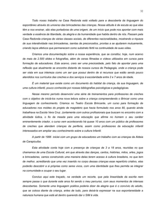 32
Todo nosso trabalho na Casa Redonda está voltado para a descoberta da linguagem do
espontâneo através do universo das brincadeiras das crianças. Nossa atitude é de escuta ao que elas
têm a nos ensinar, são elas portadoras de uma origem, de um início que pode nos apontar com mais
verdade a essência de liberdade, da alegria e da humanidade que habita dentro de nós. Passam pela
Casa Redonda crianças de várias classes sociais, de diferentes nacionalidades, mostrando a riqueza
de sua interatividade nas brincadeiras, isentas de preconceitos, prontas a se ajudarem mutuamente,
criando laços afetivos que permanecem como substrato fértil na continuidade de suas vidas.
Criamos uma documentação sobre a nossa experiência, que se constitui, hoje, num acervo
de mais de 2.500 slides e fotografias, além de cenas filmadas e vídeos utilizados em cursos para
formação de educadores. Este acervo, creio ser uma preciosidade, pelo fato de apontar para uma
reflexão que atualmente se encontra distante de nossos cursos de Pedagogia, onde a criança pode
ser vista em sua inteireza como um ser que possui dentro de si recursos que estão sendo pouco
atendidos nos currículos das creches e dos serviços à escolaridade entre 2 e 7 anos de idade.
É um material que existe como um documento do habitat da criança, da sua linguagem, de
uma cultura infantil, pouco conhecida por nossas bibliografias psicológicas e pedagógicas.
Nesse mesmo período desenvolvi uma série de treinamentos para professores de creches
com o objetivo de iniciá-los numa nova leitura sobre a criança compreendendo o Brincar como uma
linguagem de conhecimento. Criamos no Teatro Escola Brincante, um curso para formação de
educadores nos moldes do projeto de magistério que havia formulado nos anos 80, quando ainda
trabalhava na Escola Vera Cruz. Juntamente com outros profissionais que buscam no encontro com a
atividade lúdica, o fio da meada para uma educação que afirme no homem o seu caráter
eminentemente criador, o curso vem acontecendo há quase 10 anos com um público de professores
de creches que atendem crianças da periferia, assim como professores da educação infantil
interessados em ampliar seu conhecimento sobre a cultura Infantil.
A partir de 1996 iniciei com um grupo de educadores um trabalho com as crianças da Aldeia
de Carapicuíba.
Esta atividade conta hoje com a presença de crianças de 3 a 18 anos, reunidas no que
chamamos de uma Escola Cultural, em que através das danças, cantos, histórias, mitos, artes, jogos
e brincadeiras, vamos construindo uma maneira delas terem acesso à cultura brasileira, no que tem
de melhor, acreditando que uma vez inserido no corpo dessas crianças esse repertório criativo, elas
poderão descobrir a si próprias como seres vivos, com uma identidade que lhes permita se integrar
na comunidade e ocupar o seu lugar.
Concluo aqui este traçado, na verdade um recorte, que pela linearidade da escrita nem
sempre passa o que durante este anos foi sendo o meu percurso, com seus momentos de intensas
descobertas. Somente uma linguagem poética poderia dizer da alegria que é o convívio do adulto,
que se coloca diante da criança, antes de tudo, para deixá-la expressar na sua espontaneidade a
natureza humana que está ali dentro querendo dar o SIM à vida.
 