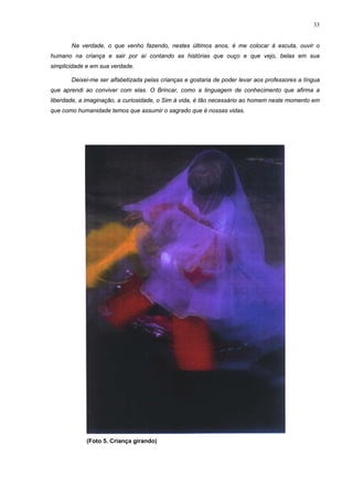 33
Na verdade, o que venho fazendo, nestes últimos anos, é me colocar à escuta, ouvir o
humano na criança e sair por aí contando as histórias que ouço e que vejo, belas em sua
simplicidade e em sua verdade.
Deixei-me ser alfabetizada pelas crianças e gostaria de poder levar aos professores a língua
que aprendi ao conviver com elas. O Brincar, como a linguagem de conhecimento que afirma a
liberdade, a imaginação, a curiosidade, o Sim à vida, é tão necessário ao homem neste momento em
que como humanidade temos que assumir o sagrado que é nossas vidas.
(Foto 5. Criança girando)
 