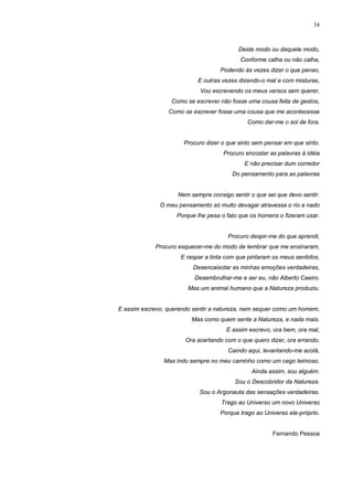 34
Deste modo ou daquele modo,
Conforme calha ou não calha,
Podendo às vezes dizer o que penso,
E outras vezes dizendo-o mal e com misturas,
Vou escrevendo os meus versos sem querer,
Como se escrever não fosse uma cousa feita de gestos,
Como se escrever fosse uma cousa que me acontecesse
Como dar-me o sol de fora.
Procuro dizer o que sinto sem pensar em que sinto.
Procuro encostar as palavras à idéia
E não precisar dum corredor
Do pensamento para as palavras
Nem sempre consigo sentir o que sei que devo sentir.
O meu pensamento só muito devagar atravessa o rio a nado
Porque lhe pesa o fato que os homens o fizeram usar.
Procuro despir-me do que aprendi,
Procuro esquecer-me do modo de lembrar que me ensinaram,
E raspar a tinta com que pintaram os meus sentidos,
Desencaixotar as minhas emoções verdadeiras,
Desembrulhar-me e ser eu, não Alberto Caeiro.
Mas um animal humano que a Natureza produziu.
E assim escrevo, querendo sentir a natureza, nem sequer como um homem,
Mas como quem sente a Natureza, e nada mais.
E assim escrevo, ora bem, ora mal,
Ora acertando com o que quero dizer, ora errando,
Caindo aqui, levantando-me acolá,
Mas indo sempre no meu caminho como um cego teimoso.
Ainda assim, sou alguém.
Sou o Descobridor da Natureza.
Sou o Argonauta das sensações verdadeiras.
Trago ao Universo um novo Universo
Porque trago ao Universo ele-próprio.
Fernando Pessoa
 