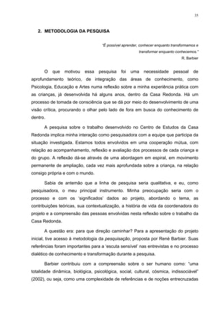 35
2. METODOLOGIA DA PESQUISA
“É possível aprender, conhecer enquanto transformamos e
transformar enquanto conhecemos.”
R. Barbier
O que motivou essa pesquisa foi uma necessidade pessoal de
aprofundamento teórico, de integração das áreas de conhecimento, como
Psicologia, Educação e Artes numa reflexão sobre a minha experiência prática com
as crianças, já desenvolvida há alguns anos, dentro da Casa Redonda. Há um
processo de tomada de consciência que se dá por meio do desenvolvimento de uma
visão crítica, procurando o olhar pelo lado de fora em busca do conhecimento de
dentro.
A pesquisa sobre o trabalho desenvolvido no Centro de Estudos da Casa
Redonda implica minha interação como pesquisadora com a equipe que participa da
situação investigada. Estamos todos envolvidos em uma cooperação mútua, com
relação ao acompanhamento, reflexão e avaliação dos processos de cada criança e
do grupo. A reflexão dá-se através de uma abordagem em espiral, em movimento
permanente de ampliação, cada vez mais aprofundada sobre a criança, na relação
consigo própria e com o mundo.
Sabia de antemão que a linha de pesquisa seria qualitativa, e eu, como
pesquisadora, o meu principal instrumento. Minha preocupação seria com o
processo e com os ‘significados’ dados ao projeto, abordando o tema, as
contribuições teóricas, sua contextualização, a história de vida da coordenadora do
projeto e a compreensão das pessoas envolvidas nesta reflexão sobre o trabalho da
Casa Redonda.
A questão era: para que direção caminhar? Para a apresentação do projeto
inicial, tive acesso à metodologia da pesquisação, proposta por René Barbier. Suas
referências foram importantes para a ‘escuta sensível’ nas entrevistas e no processo
dialético de conhecimento e transformação durante a pesquisa.
Barbier contribuiu com a compreensão sobre o ser humano como: “uma
totalidade dinâmica, biológica, psicológica, social, cultural, cósmica, indissociável”
(2002), ou seja, como uma complexidade de referências e de noções entrecruzadas
 