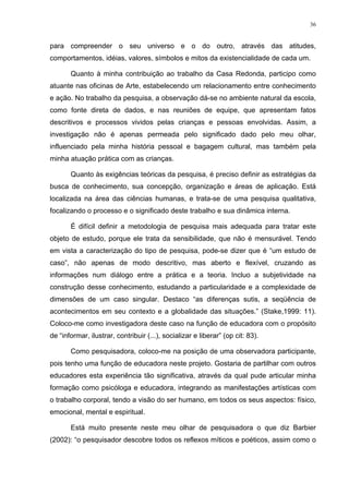 36
para compreender o seu universo e o do outro, através das atitudes,
comportamentos, idéias, valores, símbolos e mitos da existencialidade de cada um.
Quanto à minha contribuição ao trabalho da Casa Redonda, participo como
atuante nas oficinas de Arte, estabelecendo um relacionamento entre conhecimento
e ação. No trabalho da pesquisa, a observação dá-se no ambiente natural da escola,
como fonte direta de dados, e nas reuniões de equipe, que apresentam fatos
descritivos e processos vividos pelas crianças e pessoas envolvidas. Assim, a
investigação não é apenas permeada pelo significado dado pelo meu olhar,
influenciado pela minha história pessoal e bagagem cultural, mas também pela
minha atuação prática com as crianças.
Quanto às exigências teóricas da pesquisa, é preciso definir as estratégias da
busca de conhecimento, sua concepção, organização e áreas de aplicação. Está
localizada na área das ciências humanas, e trata-se de uma pesquisa qualitativa,
focalizando o processo e o significado deste trabalho e sua dinâmica interna.
É difícil definir a metodologia de pesquisa mais adequada para tratar este
objeto de estudo, porque ele trata da sensibilidade, que não é mensurável. Tendo
em vista a caracterização do tipo de pesquisa, pode-se dizer que é “um estudo de
caso”, não apenas de modo descritivo, mas aberto e flexível, cruzando as
informações num diálogo entre a prática e a teoria. Incluo a subjetividade na
construção desse conhecimento, estudando a particularidade e a complexidade de
dimensões de um caso singular. Destaco “as diferenças sutis, a seqüência de
acontecimentos em seu contexto e a globalidade das situações.” (Stake,1999: 11).
Coloco-me como investigadora deste caso na função de educadora com o propósito
de “informar, ilustrar, contribuir (...), socializar e liberar” (op cit: 83).
Como pesquisadora, coloco-me na posição de uma observadora participante,
pois tenho uma função de educadora neste projeto. Gostaria de partilhar com outros
educadores esta experiência tão significativa, através da qual pude articular minha
formação como psicóloga e educadora, integrando as manifestações artísticas com
o trabalho corporal, tendo a visão do ser humano, em todos os seus aspectos: físico,
emocional, mental e espiritual.
Está muito presente neste meu olhar de pesquisadora o que diz Barbier
(2002): “o pesquisador descobre todos os reflexos míticos e poéticos, assim como o
 