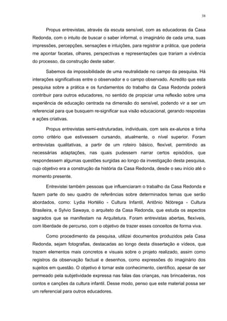 38
Propus entrevistas, através da escuta sensível, com as educadoras da Casa
Redonda, com o intuito de buscar o saber informal, o imaginário de cada uma, suas
impressões, percepções, sensações e intuições, para registrar a prática, que poderia
me apontar facetas, olhares, perspectivas e representações que trariam a vivência
do processo, da construção deste saber.
Sabemos da impossibilidade de uma neutralidade no campo da pesquisa. Há
interações significativas entre o observador e o campo observado. Acredito que esta
pesquisa sobre a prática e os fundamentos do trabalho da Casa Redonda poderá
contribuir para outros educadores, no sentido de propiciar uma reflexão sobre uma
experiência de educação centrada na dimensão do sensível, podendo vir a ser um
referencial para que busquem re-significar sua visão educacional, gerando respostas
e ações criativas.
Propus entrevistas semi-estruturadas, individuais, com seis ex-alunos e tinha
como critério que estivessem cursando, atualmente, o nível superior. Foram
entrevistas qualitativas, a partir de um roteiro básico, flexível, permitindo as
necessárias adaptações, nas quais pudessem narrar certos episódios, que
respondessem algumas questões surgidas ao longo da investigação desta pesquisa,
cujo objetivo era a construção da história da Casa Redonda, desde o seu início até o
momento presente.
Entrevistei também pessoas que influenciaram o trabalho da Casa Redonda e
fazem parte do seu quadro de referências sobre determinados temas que serão
abordados, como: Lydia Hortélio - Cultura Infantil, Antônio Nóbrega - Cultura
Brasileira, e Sylvio Sawaya, o arquiteto da Casa Redonda, que estuda os aspectos
sagrados que se manifestam na Arquitetura. Foram entrevistas abertas, flexíveis,
com liberdade de percurso, com o objetivo de trazer esses conceitos de forma viva.
Como procedimento da pesquisa, utilizei documentos produzidos pela Casa
Redonda, sejam fotografias, destacadas ao longo desta dissertação e vídeos, que
trazem elementos mais concretos e visuais sobre o projeto realizado, assim como
registros da observação factual e desenhos, como expressões do imaginário dos
sujeitos em questão. O objetivo é tornar este conhecimento, científico, apesar de ser
permeado pela subjetividade expressa nas falas das crianças, nas brincadeiras, nos
contos e canções da cultura infantil. Desse modo, penso que este material possa ser
um referencial para outros educadores.
 
