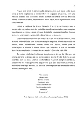 39
Propus uma forma de comunicação, compreensível para leigos e não leigos
sobre o tema, explicitando a multiplicidade de aspectos envolvidos, com uma
intenção estética, para sensibilizar o leitor a entrar em contato com sua dimensão
interna, fazendo sua leitura, desenvolvendo novas idéias, novos significados e novas
compreensões.
Utilizei a metáfora da árvore (Desenho 2 e 3) como imagem para a
estruturação e encadeamento dos conteúdos que são apresentados nessa pesquisa,
especificando as raízes, a seiva, o tronco do trabalho e suas ramificações. A árvore
também é uma imagem representativa do centro que se expande.
Existem vários simbolismos em relação à árvore nas culturas humanas, onde
a árvore é reverenciada, com “cultos em bosques sagrados, árvores dedicados aos
deuses, entes sobrenaturais vivendo dentro das árvores, rituais para as
homenagens e súplicas a esses deuses que presidem a vida da semente,
fecundação, germinação, conservação, reprodução.” (Cascudo, 2000: 27).
Em muitas mitologias tradicionais encontramos a árvore da vida que, ora
emerge da terra na direção do céu e ora desce do céu na direção da terra, apenas
tocando-a com sua copa. Estamos acostumados a imaginá-la sempre iniciando seu
crescimento das raízes para cima, esquecendo que, para seu desenvolvimento, é
necessário uma copa frondosa. As pessoas também podem ser encaradas como a
árvore que emerge da terra.
“Céu em cima
Céu em baixo
Estrelas em cima
Estrelas em baixo
Tudo o que está em cima
Também está em baixo
Percebe-o
E rejubila-se.”
Texto Alquímico, citado em “A prática da Psicoterapia”, de Jung (1988).
 