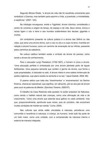 40
Segundo Mircea Eliade, “a árvore da vida não foi escolhida unicamente para
simbolizar o Cosmos, mas também para exprimir a Vida, a juventude, a imortalidade,
a sapiência.” (2001: 124).
Na mitologia norueguesa, existe a Yggdrasil, árvore cósmica, considerada o
centro do universo e origem do tempo, do espaço e da vida. Seus ramos, tronco e
raízes ligam o céu a terra e aos mundos subterrâneos dos deuses, gigantes e
mortos.
Um simbolismo presente na cultura judaica é a árvore das Sefirot ou das
vidas, que seria uma árvore divina, com a raiz no céu e a copa na terra, invertida em
relação à árvore humana, como um caminho de emanação da luz infinita, passando
pelos caminhos da sabedoria.
Na cultura católica também existe o símbolo da árvore do paraíso, como
sendo a árvore do conhecimento.
Para o educador suíço Pestalozzi (1746-1827), o homem é como a árvore.
“Uma educação perfeita é simbolizada por uma árvore plantada perto de águas
fertilizantes. Uma pequena semente que contém o germe da árvore, sua forma e
suas propriedades, é colocada no solo. A árvore inteira é uma cadeia ininterrupta de
partes orgânicas, cujo plano existia na semente e na raiz.” (apud Gadotti, 2004: 98).
O poema védico que trata dos “divertimentos” e “ensinamentos” do Senhor
Krishna, chama-se Upanishad, que significa, em sânscrito, pôr-se aos pés da árvore
para ouvir as palavras do Mestre. (Sanchez Teixeira, 2000:67).
O trabalho da Casa Redonda está pautado no poder propulsor da Natureza,
como sendo o habitat natural das crianças, como uma afirmação de vida e de
crescimento, “como uma árvore que estende seus galhos no vasto ambiente, mas
que, proporcionalmente, aprofunda suas raízes, pois do contrário, não encontrará
muitas condições de manter-se nutrida.” (Lima, 2004).
Nas culturas que ainda estão vinculadas à natureza, percebe-se uma
comunhão e reverência à natureza, à criança, ao humano, onde tudo faz parte de
um todo maior, como uma unidade, com a compreensão da natureza interna e
externa de maneira integrada.
 