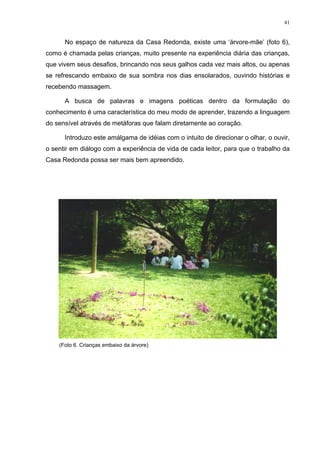 41
No espaço de natureza da Casa Redonda, existe uma ‘árvore-mãe’ (foto 6),
como é chamada pelas crianças, muito presente na experiência diária das crianças,
que vivem seus desafios, brincando nos seus galhos cada vez mais altos, ou apenas
se refrescando embaixo de sua sombra nos dias ensolarados, ouvindo histórias e
recebendo massagem.
A busca de palavras e imagens poéticas dentro da formulação do
conhecimento é uma característica do meu modo de aprender, trazendo a linguagem
do sensível através de metáforas que falam diretamente ao coração.
Introduzo este amálgama de idéias com o intuito de direcionar o olhar, o ouvir,
o sentir em diálogo com a experiência de vida de cada leitor, para que o trabalho da
Casa Redonda possa ser mais bem apreendido.
(Foto 6. Crianças embaixo da árvore)
 