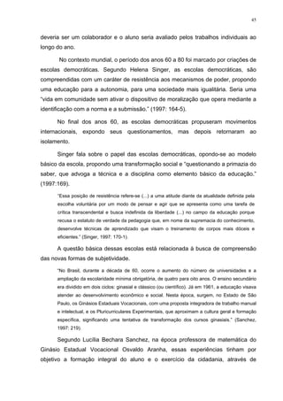 45
deveria ser um colaborador e o aluno seria avaliado pelos trabalhos individuais ao
longo do ano.
No contexto mundial, o período dos anos 60 a 80 foi marcado por criações de
escolas democráticas. Segundo Helena Singer, as escolas democráticas, são
compreendidas com um caráter de resistência aos mecanismos de poder, propondo
uma educação para a autonomia, para uma sociedade mais igualitária. Seria uma
“vida em comunidade sem ativar o dispositivo de moralização que opera mediante a
identificação com a norma e a submissão.” (1997: 164-5).
No final dos anos 60, as escolas democráticas propuseram movimentos
internacionais, expondo seus questionamentos, mas depois retornaram ao
isolamento.
Singer fala sobre o papel das escolas democráticas, opondo-se ao modelo
básico da escola, propondo uma transformação social e “questionando a primazia do
saber, que advoga a técnica e a disciplina como elemento básico da educação.”
(1997:169).
“Essa posição de resistência refere-se (...) a uma atitude diante da atualidade definida pela
escolha voluntária por um modo de pensar e agir que se apresenta como uma tarefa de
crítica transcendental e busca indefinida da liberdade (...) no campo da educação porque
recusa o estatuto de verdade da pedagogia que, em nome da supremacia do conhecimento,
desenvolve técnicas de aprendizado que visam o treinamento de corpos mais dóceis e
eficientes.” (Singer, 1997: 170-1).
A questão básica dessas escolas está relacionada à busca de compreensão
das novas formas de subjetividade.
“No Brasil, durante a década de 60, ocorre o aumento do número de universidades e a
ampliação da escolaridade mínima obrigatória, de quatro para oito anos. O ensino secundário
era dividido em dois ciclos: ginasial e clássico (ou científico). Já em 1961, a educação visava
atender ao desenvolvimento econômico e social. Nesta época, surgem, no Estado de São
Paulo, os Ginásios Estaduais Vocacionais, com uma proposta integradora de trabalho manual
e intelectual, e os Pluricurriculares Experimentais, que aproximam a cultura geral e formação
específica, significando uma tentativa de transformação dos cursos ginasiais.” (Sanchez,
1997: 219).
Segundo Lucília Bechara Sanchez, na época professora de matemática do
Ginásio Estadual Vocacional Osvaldo Aranha, essas experiências tinham por
objetivo a formação integral do aluno e o exercício da cidadania, através de
 