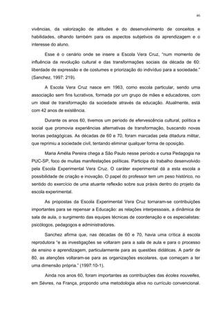 46
vivências, da valorização de atitudes e do desenvolvimento de conceitos e
habilidades, olhando também para os aspectos subjetivos da aprendizagem e o
interesse do aluno.
Esse é o cenário onde se insere a Escola Vera Cruz, “num momento de
influência da revolução cultural e das transformações sociais da década de 60:
liberdade de expressão e de costumes e priorização do indivíduo para a sociedade.”
(Sanchez, 1997: 219).
A Escola Vera Cruz nasce em 1963, como escola particular, sendo uma
associação sem fins lucrativos, formada por um grupo de mães e educadores, com
um ideal de transformação da sociedade através da educação. Atualmente, está
com 42 anos de existência.
Durante os anos 60, tivemos um período de efervescência cultural, política e
social que promovia experiências alternativas de transformação, buscando novas
teorias pedagógicas. As décadas de 60 e 70, foram marcadas pela ditadura militar,
que reprimiu a sociedade civil, tentando eliminar qualquer forma de oposição.
Maria Amélia Pereira chega a São Paulo nesse período e cursa Pedagogia na
PUC-SP, foco de muitas manifestações políticas. Participa do trabalho desenvolvido
pela Escola Experimental Vera Cruz. O caráter experimental dá a esta escola a
possibilidade de criação e inovação. O papel do professor tem um peso histórico, no
sentido do exercício de uma atuante reflexão sobre sua práxis dentro do projeto da
escola experimental.
As propostas da Escola Experimental Vera Cruz tornaram-se contribuições
importantes para se repensar a Educação: as relações interpessoais, a dinâmica de
sala de aula, o surgimento das equipes técnicas de coordenação e os especialistas:
psicólogos, pedagogos e administradores.
Sanchez afirma que, nas décadas de 60 e 70, havia uma crítica à escola
reprodutora “e as investigações se voltaram para a sala de aula e para o processo
de ensino e aprendizagem, particularmente para as questões didáticas. A partir de
80, as atenções voltaram-se para as organizações escolares, que começam a ter
uma dimensão própria.” (1997:10-1).
Ainda nos anos 60, foram importantes as contribuições das écoles nouvelles,
em Sèvres, na França, propondo uma metodologia ativa no currículo convencional.
 