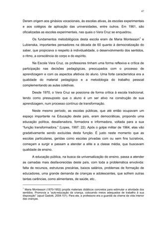 47
Deram origem aos ginásios vocacionais, às escolas ativas, às escolas experimentais
e aos colégios de aplicação das universidades, entre outros. Em 1961, são
oficializadas as escolas experimentais, nas quais o Vera Cruz se enquadrou.
Os fundamentos metodológicos desta escola eram de Maria Montessori1
e
Lubienska, importantes pensadores na década de 60 quanto à democratização do
saber, que propiciava o respeito à individualidade, o desenvolvimento dos sentidos,
o ritmo, a consciência do corpo e do espírito.
Na Escola Vera Cruz, os professores tinham uma forma reflexiva e crítica de
participação nas decisões pedagógicas, preocupados com o processo de
aprendizagem e com os aspectos afetivos do aluno. Uma forte característica era a
qualidade do material pedagógico e a metodologia do trabalho pessoal
complementando as aulas coletivas.
Desde 1970, o Vera Cruz se posiciona de forma crítica à escola tradicional,
tendo como pressuposto que o aluno é um ser ativo na construção de sua
aprendizagem, num processo contínuo de transformação.
Neste mesmo período, as escolas públicas, que até então ocupavam um
espaço importante na Educação deste país, eram democráticas, propondo uma
educação política, desalienadora, formadora e informadora, voltada para a sua
“função transformadora.” (Lopes, 1997: 22). Após o golpe militar de 1964, elas vão
gradativamente sendo excluídas desta função. É justo neste momento que as
escolas particulares, geridas como escolas privadas com ou sem fins lucrativos,
começam a surgir e passam a atender a elite e a classe média, que buscavam
qualidade de ensino.
A educação pública, na busca da universalização do ensino, passa a atender
as camadas mais desfavorecidas deste país, com toda a problemática envolvida:
falta de recursos, estruturas precárias, baixos salários, problemas de formação de
educadores, uma grande demanda de crianças e adolescentes, que sofrem outras
tantas carências, como alimentares, de saúde, etc..
1
Maria Montessori (1870-1952) propôs materiais didáticos concretos para estimular a atividade dos
sentidos. Promovia a “auto-educação da criança, colocando meios adequados de trabalho à sua
disposição” (apud Gadotti, 2004:151). Para ela, a professora era a guardiã da chama da vida interior
das crianças.
 
