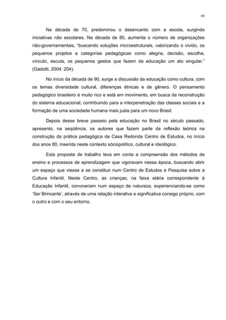 48
Na década de 70, predominou o desencanto com a escola, surgindo
iniciativas não escolares. Na década de 80, aumenta o número de organizações
não-governamentais, “buscando soluções microestruturais, valorizando o vivido, os
pequenos projetos e categorias pedagógicas como alegria, decisão, escolha,
vínculo, escuta, os pequenos gestos que fazem da educação um ato singular.”
(Gadotti, 2004: 204).
No início da década de 90, surge a discussão da educação como cultura, com
os temas diversidade cultural, diferenças étnicas e de gênero. O pensamento
pedagógico brasileiro é muito rico e está em movimento, em busca da reconstrução
do sistema educacional, contribuindo para a interpenetração das classes sociais e a
formação de uma sociedade humana mais justa para um novo Brasil.
Depois desse breve passeio pela educação no Brasil no século passado,
apresento, na seqüência, os autores que fazem parte da reflexão teórica na
construção da prática pedagógica da Casa Redonda Centro de Estudos, no início
dos anos 80, inserida neste contexto sóciopolítico, cultural e ideológico.
Esta proposta de trabalho leva em conta a compreensão dos métodos de
ensino e processos de aprendizagem que vigoravam nessa época, buscando abrir
um espaço que viesse a se constituir num Centro de Estudos e Pesquisa sobre a
Cultura Infantil. Neste Centro, as crianças, na faixa etária correspondente à
Educação Infantil, conviveriam num espaço de natureza, experienciando-se como
‘Ser Brincante’, através de uma relação interativa e significativa consigo próprio, com
o outro e com o seu entorno.
 