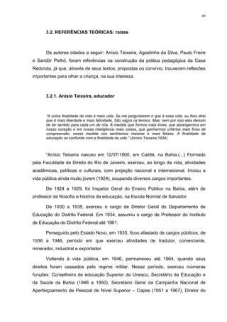 49
3.2. REFERÊNCIAS TEÓRICAS: raízes
Os autores citados a seguir: Anísio Teixeira, Agostinho da Silva, Paulo Freire
e Sandór Pethö, foram referências na construção da prática pedagógica da Casa
Redonda, já que, através de seus textos, propostas ou convívio, trouxeram reflexões
importantes para olhar a criança, na sua inteireza.
3.2.1. Anísio Teixeira, educador
“A única finalidade da vida é mais vida. Se me perguntarem o que é essa vida, eu lhes direi
que é mais liberdade e mais felicidade. São vagos os termos. Mas, nem por isso eles deixam
de ter sentido para cada um de nós. À medida que formos mais livres, que abrangermos em
nosso coração e em nossa inteligência mais coisas, que ganharmos critérios mais finos de
compreensão, nessa medida nos sentiremos maiores e mais felizes. A finalidade da
educação se confunde com a finalidade da vida.” (Anísio Teixeira,1934)
“Anísio Teixeira nasceu em 12/07/1900, em Caitité, na Bahia.(...) Formado
pela Faculdade de Direito do Rio de Janeiro, exerceu, ao longo da vida, atividades
acadêmicas, políticas e culturais, com projeção nacional e internacional. Iniciou a
vida pública ainda muito jovem (1924), ocupando diversos cargos importantes.
De 1924 a 1929, foi Inspetor Geral do Ensino Público na Bahia, além de
professor de filosofia e história da educação, na Escola Normal de Salvador.
De 1930 a 1935, exerceu o cargo de Diretor Geral do Departamento de
Educação do Distrito Federal. Em 1934, assumiu o cargo de Professor do Instituto
de Educação do Distrito Federal até 1961.
Perseguido pelo Estado Novo, em 1935, ficou afastado de cargos públicos, de
1936 a 1946, período em que exerceu atividades de tradutor, comerciante,
minerador, industrial e exportador.
Voltando à vida pública, em 1946, permaneceu até 1964, quando seus
direitos foram cassados pelo regime militar. Nesse período, exerceu inúmeras
funções: Conselheiro de educação Superior da Unesco, Secretário da Educação e
da Saúde da Bahia (1946 a 1950), Secretário Geral da Campanha Nacional de
Aperfeiçoamento de Pessoal de Nível Superior – Capes (1951 a 1967), Diretor do
 