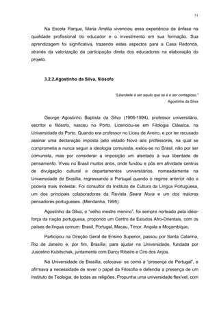 51
Na Escola Parque, Maria Amélia vivenciou essa experiência de ênfase na
qualidade profissional do educador e o investimento em sua formação. Sua
aprendizagem foi significativa, trazendo estes aspectos para a Casa Redonda,
através da valorização da participação direta dos educadores na elaboração do
projeto.
3.2.2.Agostinho da Silva, filósofo
“Liberdade é ser aquilo que se é e ser contagioso.”
Agostinho da Silva
George Agostinho Baptista da Silva (1906-1994), professor universitário,
escritor e filósofo, nasceu no Porto. Licenciou-se em Filologia Clássica, na
Universidade do Porto. Quando era professor no Liceu de Aveiro, e por ter recusado
assinar uma declaração imposta pelo estado Novo aos professores, na qual se
comprometia a nunca seguir a ideologia comunista, exilou-se no Brasil, não por ser
comunista, mas por considerar a imposição um atentado à sua liberdade de
pensamento. Viveu no Brasil muitos anos, onde fundou e pôs em atividade centros
de divulgação cultural e departamentos universitários, nomeadamente na
Universidade de Brasília, regressando a Portugal quando o regime anterior não o
poderia mais molestar. Foi consultor do Instituto de Cultura da Língua Portuguesa,
um dos principais colaboradores da Revista Seara Nova e um dos maiores
pensadores portugueses. (Mendanha, 1995).
Agostinho da Silva, o “velho mestre menino”, foi sempre norteado pela idéia-
força da nação portuguesa, propondo um Centro de Estudos Afro-Orientais, com os
países de língua comum: Brasil, Portugal, Macau, Timor, Angola e Moçambique.
Participou na Direção Geral de Ensino Superior, passou por Santa Catarina,
Rio de Janeiro e, por fim, Brasília, para ajudar na Universidade, fundada por
Juscelino Kubitschek, juntamente com Darcy Ribeiro e Ciro dos Anjos.
Na Universidade de Brasília, colocava- se como a “presença de Portugal”, e
afirmava a necessidade de rever o papel da Filosofia e defendia a presença de um
Instituto de Teologia, de todas as religiões. Propunha uma universidade flexível, com
 