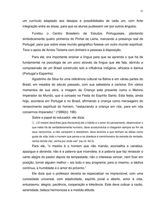 52
um currículo adaptado aos desejos e possibilidades de cada um, com forte
integração entre as áreas, para que os alunos pudessem ver por outros ângulos.
Fundou o Centro Brasileiro de Estudos Portugueses, plantando
simbolicamente quatro pinheiros do Pinhal de Leiria, marcando a presença real de
Portugal, para que sobre esse mundo geográfico fizesse um outro mundo espiritual.
Teve o apoio de Anísio Teixeira com dinheiro e pessoas à disposição.
Para ele, era importante ensinar a língua para que se aprenda o que há de
fundamental na psicologia de um povo através da língua que ele fala, abrindo a
compreensão de um Brasil construído sob a influência indígena, africana e ibérica
(Portugal e Espanha).
Agostinho da Silva foi uma referência cultural na Bahia e em várias partes do
Brasil, em meados do século passado, com sua sabedoria e carisma. Em vários
momentos de sua obra, a imagem da Criança está presente como o Menino
Imperador do Mundo, que é coroado na Festa do Espírito Santo. Esta festa, ainda
hoje, acontece em Portugal e no Brasil, afirmando a criança como mensageiro do
renascimento espiritual do homem, “restaurando a criança em nós, para em nós
coroarmos Imperador.” (1989(b): 196).
Sobre o papel do educador, ele dizia:
“(...) O mestre deve-lhes [aos discípulos] dar o hábito e o amor do pensamento, desenvolver o
que neles há de verdadeiramente humano, deve acostumá-los a chegarem sempre ao fim de
seus raciocínios, a não cansarem e desistirem; deve levá-los a que tenham as idéias como
guias de vida; todo o homem que pensa e se obedece é caminhoneiro da estrada da verdade,
venha donde vier, venha por onde vier” (op cit: 42-3).
Para ele, “o mestre é o homem que não manda; aconselha e canaliza,
apazigua e abranda; não é a palavra que incendeia, é a palavra que faz renascer o
canto alegre do pastor depois da tempestade; não o interessa vencer, nem ficar em
posição; tornar alguém melhor – eis todo o seu programa; para si mesmo, a dádiva
contínua, a humildade e o amor do próximo.”
Ele dizia que o professor deveria se especializar no imprevisível, com uma
curiosidade universal, com elasticidade, espírito jovial e aberto, amor à vida,
entusiasmo, alegria, paciência, cooperação e tolerância. Este deve cultuar a razão,
serenidade, beleza harmoniosa e a medida atitude.
 