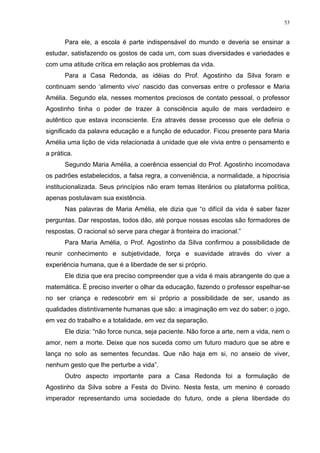 53
Para ele, a escola é parte indispensável do mundo e deveria se ensinar a
estudar, satisfazendo os gostos de cada um, com suas diversidades e variedades e
com uma atitude crítica em relação aos problemas da vida.
Para a Casa Redonda, as idéias do Prof. Agostinho da Silva foram e
continuam sendo ‘alimento vivo’ nascido das conversas entre o professor e Maria
Amélia. Segundo ela, nesses momentos preciosos de contato pessoal, o professor
Agostinho tinha o poder de trazer à consciência aquilo de mais verdadeiro e
autêntico que estava inconsciente. Era através desse processo que ele definia o
significado da palavra educação e a função de educador. Ficou presente para Maria
Amélia uma lição de vida relacionada à unidade que ele vivia entre o pensamento e
a prática.
Segundo Maria Amélia, a coerência essencial do Prof. Agostinho incomodava
os padrões estabelecidos, a falsa regra, a conveniência, a normalidade, a hipocrisia
institucionalizada. Seus princípios não eram temas literários ou plataforma política,
apenas postulavam sua existência.
Nas palavras de Maria Amélia, ele dizia que “o difícil da vida é saber fazer
perguntas. Dar respostas, todos dão, até porque nossas escolas são formadores de
respostas. O racional só serve para chegar à fronteira do irracional.”
Para Maria Amélia, o Prof. Agostinho da Silva confirmou a possibilidade de
reunir conhecimento e subjetividade, força e suavidade através do viver a
experiência humana, que é a liberdade de ser si próprio.
Ele dizia que era preciso compreender que a vida é mais abrangente do que a
matemática. É preciso inverter o olhar da educação, fazendo o professor espelhar-se
no ser criança e redescobrir em si próprio a possibilidade de ser, usando as
qualidades distintivamente humanas que são: a imaginação em vez do saber; o jogo,
em vez do trabalho e a totalidade, em vez da separação.
Ele dizia: “não force nunca, seja paciente. Não force a arte, nem a vida, nem o
amor, nem a morte. Deixe que nos suceda como um futuro maduro que se abre e
lança no solo as sementes fecundas. Que não haja em si, no anseio de viver,
nenhum gesto que lhe perturbe a vida”.
Outro aspecto importante para a Casa Redonda foi a formulação de
Agostinho da Silva sobre a Festa do Divino. Nesta festa, um menino é coroado
imperador representando uma sociedade do futuro, onde a plena liberdade do
 