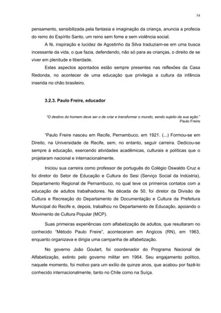 54
pensamento, sensibilizada pela fantasia e imaginação da criança, anuncia a profecia
do reino do Espírito Santo, um reino sem fome e sem violência social.
A fé, inspiração e lucidez de Agostinho da Silva traduziam-se em uma busca
incessante da vida, o que fazia, defendendo, não só para as crianças, o direito de se
viver em plenitude e liberdade.
Estes aspectos apontados estão sempre presentes nas reflexões da Casa
Redonda, no acontecer de uma educação que privilegia a cultura da infância
inserida no chão brasileiro.
3.2.3. Paulo Freire, educador
“O destino do homem deve ser o de criar e transformar o mundo, sendo sujeito da sua ação.”
Paulo Freire
“Paulo Freire nasceu em Recife, Pernambuco, em 1921. (...) Formou-se em
Direito, na Universidade de Recife, sem, no entanto, seguir carreira. Dedicou-se
sempre à educação, exercendo atividades acadêmicas, culturais e políticas que o
projetaram nacional e internacionalmente.
Iniciou sua carreira como professor de português do Colégio Oswaldo Cruz e
foi diretor do Setor de Educação e Cultura do Sesi (Serviço Social da Indústria),
Departamento Regional de Pernambuco, no qual teve os primeiros contatos com a
educação de adultos trabalhadores. Na década de 50, foi diretor da Divisão de
Cultura e Recreação do Departamento de Documentação e Cultura da Prefeitura
Municipal do Recife e, depois, trabalhou no Departamento de Educação, apoiando o
Movimento de Cultura Popular (MCP).
Suas primeiras experiências com alfabetização de adultos, que resultaram no
conhecido “Método Paulo Freire”, aconteceram em Angicos (RN), em 1963,
enquanto organizava e dirigia uma campanha de alfabetização.
No governo João Goulart, foi coordenador do Programa Nacional de
Alfabetização, extinto pelo governo militar em 1964. Seu engajamento político,
naquele momento, foi motivo para um exílio de quinze anos, que acabou por fazê-lo
conhecido internacionalmente, tanto no Chile como na Suíça.
 