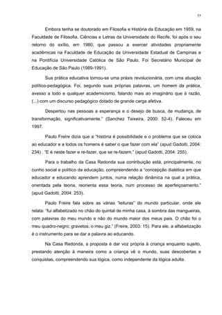 55
Embora tenha se doutorado em Filosofia e História da Educação em 1959, na
Faculdade de Filosofia, Ciências e Letras da Universidade do Recife, foi após o seu
retorno do exílio, em 1980, que passou a exercer atividades propriamente
acadêmicas na Faculdade de Educação da Universidade Estadual de Campinas e
na Pontifícia Universidade Católica de São Paulo. Foi Secretário Municipal de
Educação de São Paulo (1989-1991).
Sua prática educativa tornou-se uma práxis revolucionária, com uma atuação
político-pedagógica. Foi, segundo suas próprias palavras, um homem da prática,
avesso a todo e qualquer academicismo, falando mais ao imaginário que à razão,
(...) com um discurso pedagógico dotado de grande carga afetiva.
Despertou nas pessoas a esperança e o desejo de busca, de mudança, de
transformação, significativamente.” (Sanchez Teixeira, 2000: 52-4). Faleceu em
1997.
Paulo Freire dizia que a “história é possibilidade e o problema que se coloca
ao educador e a todos os homens é saber o que fazer com ela” (apud Gadotti, 2004:
234) . “E é neste fazer e re-fazer, que se re-fazem.” (apud Gadotti, 2004: 255).
Para o trabalho da Casa Redonda sua contribuição está, principalmente, no
cunho social e político da educação, compreendendo a “concepção dialética em que
educador e educando aprendem juntos, numa relação dinâmica na qual a prática,
orientada pela teoria, reorienta essa teoria, num processo de aperfeiçoamento.”
(apud Gadotti, 2004: 253).
Paulo Freire fala sobre as várias “leituras” do mundo particular, onde ele
relata: “fui alfabetizado no chão do quintal de minha casa, à sombra das mangueiras,
com palavras do meu mundo e não do mundo maior dos meus pais. O chão foi o
meu quadro-negro; gravetos, o meu giz.” (Freire, 2003: 15). Para ele, a alfabetização
é o instrumento para se dar a palavra ao educando.
Na Casa Redonda, a proposta é dar voz própria à criança enquanto sujeito,
prestando atenção à maneira como a criança vê o mundo, suas descobertas e
conquistas, compreendendo sua lógica, como independente da lógica adulta.
 