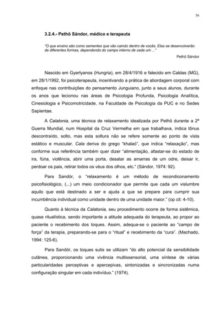 56
3.2.4.- Pethö Sándor, médico e terapeuta
“O que ensino são como sementes que vão caindo dentro de vocês. Elas se desenvolverão
de diferentes formas, dependendo do campo interno de cada um ...”
Pethö Sándor
Nascido em Gyertyanos (Hungria), em 28/4/1916 e falecido em Caldas (MG),
em 28/1/1992, foi psicoterapeuta, incentivando a prática de abordagem corporal com
enfoque nas contribuições do pensamento Junguiano, junto a seus alunos, durante
os anos que lecionou nas áreas de Psicologia Profunda, Psicologia Analítica,
Cinesiologia e Psicomotricidade, na Faculdade de Psicologia da PUC e no Sedes
Sapientae.
A Calatonia, uma técnica de relaxamento idealizada por Pethö durante a 2ª
Guerra Mundial, num Hospital da Cruz Vermelha em que trabalhava, indica tônus
descontraído, solto, mas esta soltura não se refere somente ao ponto de vista
estático e muscular. Cala deriva do grego “khalaó”, que indica “relaxação”, mas
conforme sua referência também quer dizer “alimentação, afastar-se do estado de
ira, fúria, violência, abrir uma porta, desatar as amarras de um odre, deixar ir,
perdoar os pais, retirar todos os véus dos olhos, etc.” (Sándor, 1974: 92).
Para Sandór, o “relaxamento é um método de recondiconamento
psicofisiológico, (...) um meio condicionador que permite que cada um vislumbre
aquilo que está destinado a ser e ajuda a que se prepare para cumprir sua
incumbência individual como unidade dentro de uma unidade maior.” (op cit: 4-10).
Quanto à técnica da Calatonia, seu procedimento ocorre de forma sistêmica,
quase ritualística, sendo importante a atitude adequada do terapeuta, ao propor ao
paciente o recebimento dos toques. Assim, adequa-se o paciente ao “campo de
força” da terapia, preparando-se para o “ritual” e recebimento da “cura”. (Machado,
1994: 125-6).
Para Sandór, os toques sutis se utilizam “do alto potencial da sensibilidade
cutânea, proporcionando uma vivência multissensorial, uma síntese de várias
particularidades perceptivas e apercepivas, sintonizadas e sincronizadas numa
configuração singular em cada indivíduo.” (1974).
 